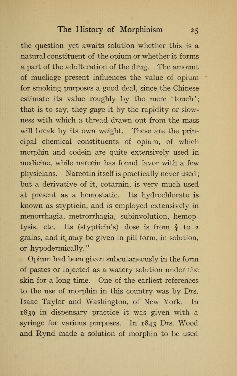 the question yet awaits solution whether this is a natural constituent of the opium or whether it forms a part of the adulteration, of the drug. The amount of mucliage present influences the value of opium for smoking purposes a good deal, since the Chinese estimate its value roughly by the mere ' touch'; that is to say, they gage it by the rapidity or slow- ness with which a thread drawn out from the mass will break by its own weight. These are the prin- cipal chemical constituents of opium, of which morphin and codein are quite extensively used in medicine, while narcein has found favor with a few physicians. Narcotin itself is practically never used; but a derivative of it, cotarnin, is very much used at present as a hemostatic. Its hydrochlorate is known as stypticin, and is employed extensively in menorrhagia, metrorrhagia, subinvolution, hemop- tysis, etc. Its (stypticin's) dose is from | to 2 grains, and il; may be given in pill form, in solution, or hypodermically. Opium had been given subcutaneously in the form of pastes or injected as a watery solution under the skin for a long time. One of the earliest references to the use of morphin in this country was by Drs. Isaac Taylor and Washington, of New York. In 1839 in dispensary practice it was given with a syringe for various purposes. In 1843 Drs. Wood and Rynd made a solution of morphin to be used