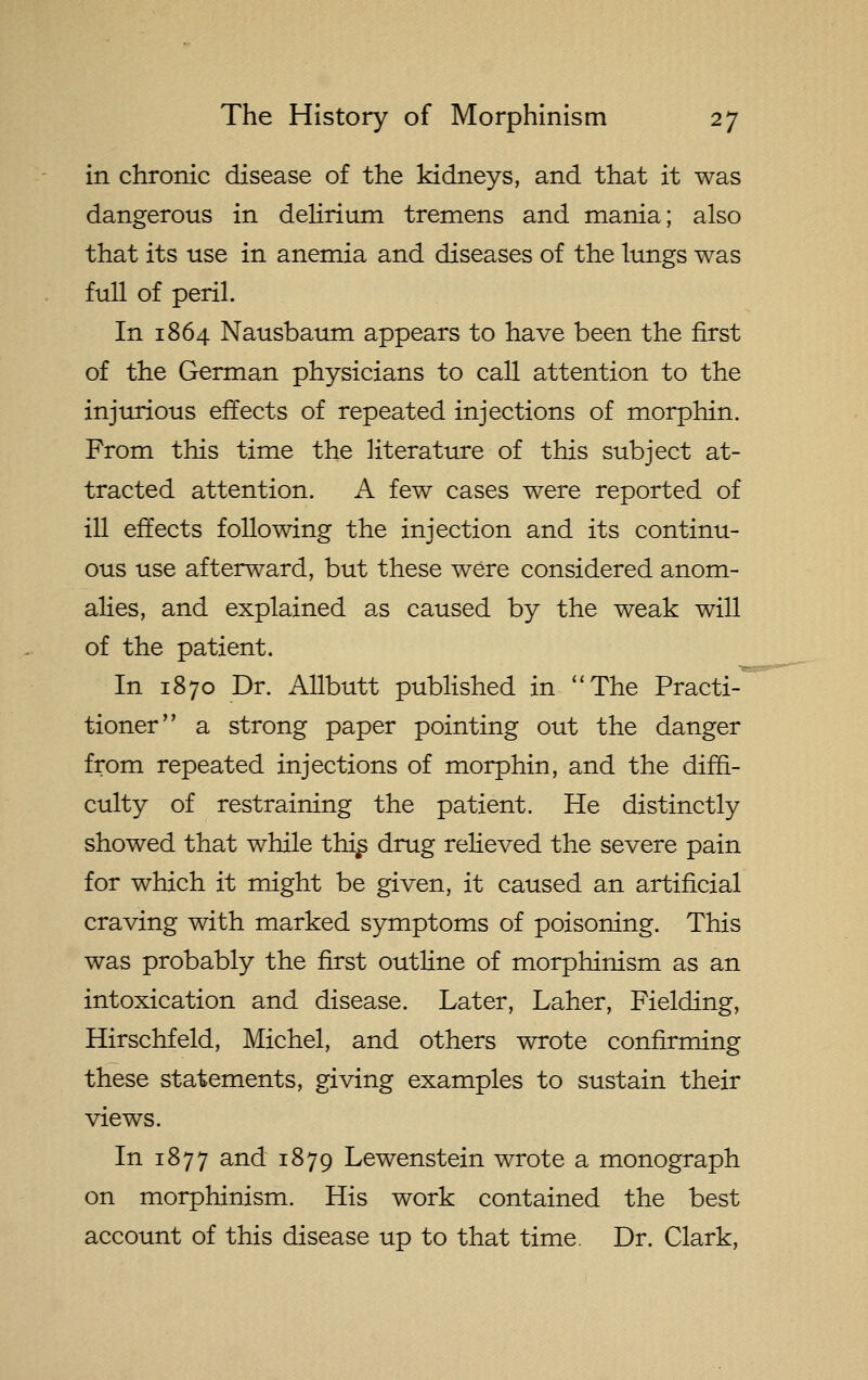 in chronic disease of the kidneys, and that it was dangerous in delirium tremens and mania; also that its use in anemia and diseases of the lungs was full of peril. In 1864 Nausbaum appears to have been the first of the German physicians to call attention to the injurious effects of repeated injections of morphin. From this time the literature of this subject at- tracted attention. A few cases were reported of ill effects following the injection and its continu- ous use afterward, but these were considered anom- alies, and explained as caused by the weak will of the patient. In 1870 Dr. Allbutt published in ''The Practi-^ tioner a strong paper pointing out the danger from repeated injections of morphin, and the diffi- culty of restraining the patient. He distinctly showed that while thi^ drug relieved the severe pain for which it might be given, it caused an artificial craving with marked symptoms of poisoning. This was probably the first outline of morphinism as an intoxication and disease. Later, Laher, Fielding, Hirschfeld, Michel, and others wrote confirming these statements, giving examples to sustain their views. In 1877 and 1879 Lewenstein wrote a monograph on morphinism. His work contained the best account of this disease up to that time. Dr. Clark,