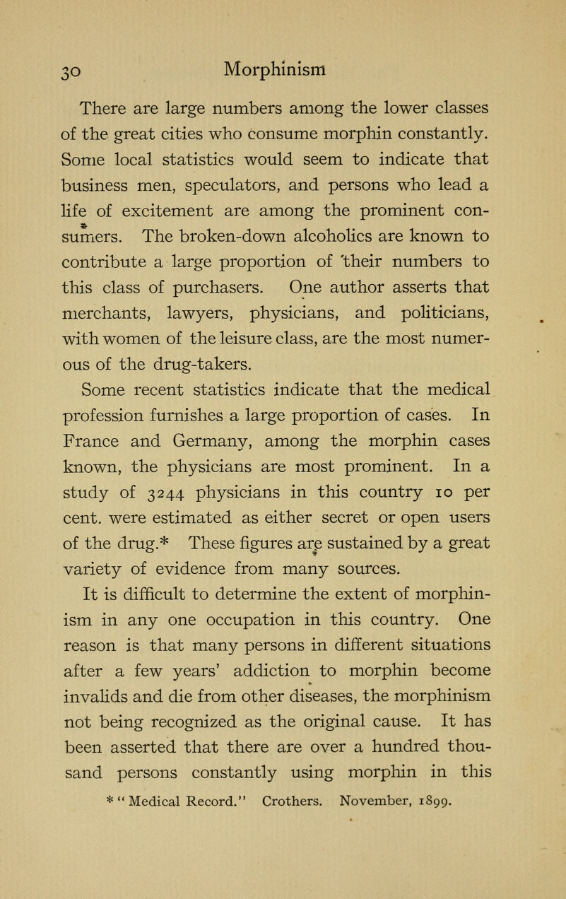 There are large numbers among the lower classes of the great cities who consume morphin constantly. Some local statistics would seem to indicate that business men, speculators, and persons who lead a life of excitement are among the prominent con- sumers. The broken-down alcoholics are known to contribute a large proportion of 'their numbers to this class of purchasers. One author asserts that merchants, lawyers, physicians, and politicians, with women of the leisure class, are the most numer- ous of the drug-takers. Some recent statistics indicate that the medical profession furnishes a large proportion of cases. In France and Germany, among the morphin cases known, the physicians are most prominent. In a study of 3244 physicians in this country 10 per cent, were estimated as either secret or open users of the drug.* These figures are sustained by a great variety of evidence from many sources. It is difficult to determine the extent of morphin- ism in any one occupation in this country. One reason is that many persons in different situations after a few years' addiction to morphin become invalids and die from other diseases, the morphinism not being recognized as the original cause. It has been asserted that there are over a hundred thou- sand persons constantly using morphin in this * Medical Record. Crothers. November, 1899.