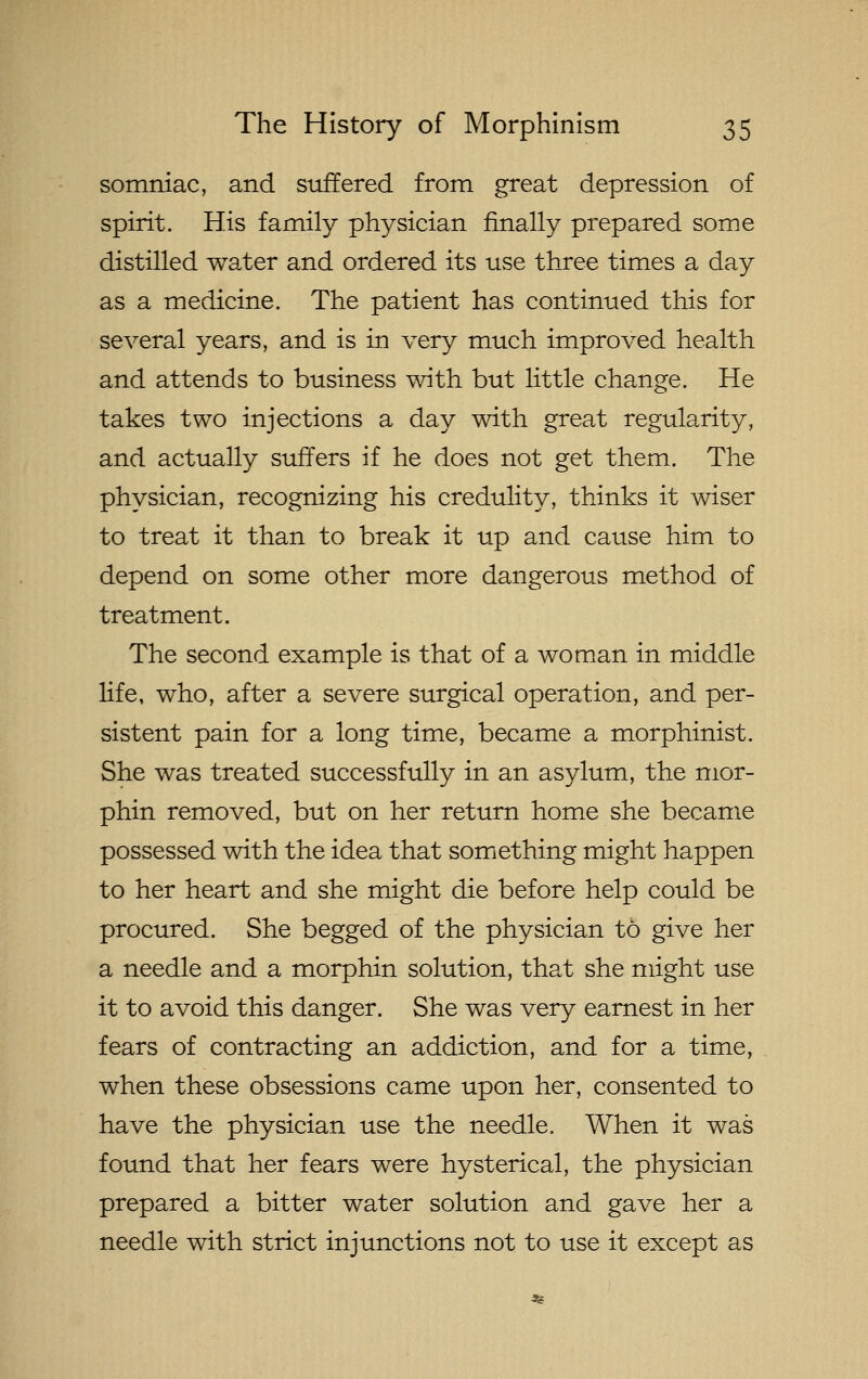 somniac, and stiffered from great depression of spirit. His family physician finally prepared some distilled water and ordered its use three times a day as a medicine. The patient has continued this for several years, and is in very much improved health and attends to business with but little change. He takes two injections a day wdth great regularity, and actually suffers if he does not get them. The physician, recognizing his credulity, thinks it wiser to treat it than to break it up and cause him to depend on some other more dangerous method of treatment. The second example is that of a woman in middle life, who, after a severe surgical operation, and per- sistent pain for a long time, became a morphinist. She was treated successfully in an asylum, the mor- phin removed, but on her return home she became possessed with the idea that something might happen to her heart and she might die before help could be procured. She begged of the physician to give her a needle and a morphin solution, that she might use it to avoid this danger. She was very earnest in her fears of contracting an addiction, and for a time, when these obsessions came upon her, consented to have the physician use the needle. When it was found that her fears were hysterical, the physician prepared a bitter water solution and gave her a needle with strict injunctions not to use it except as