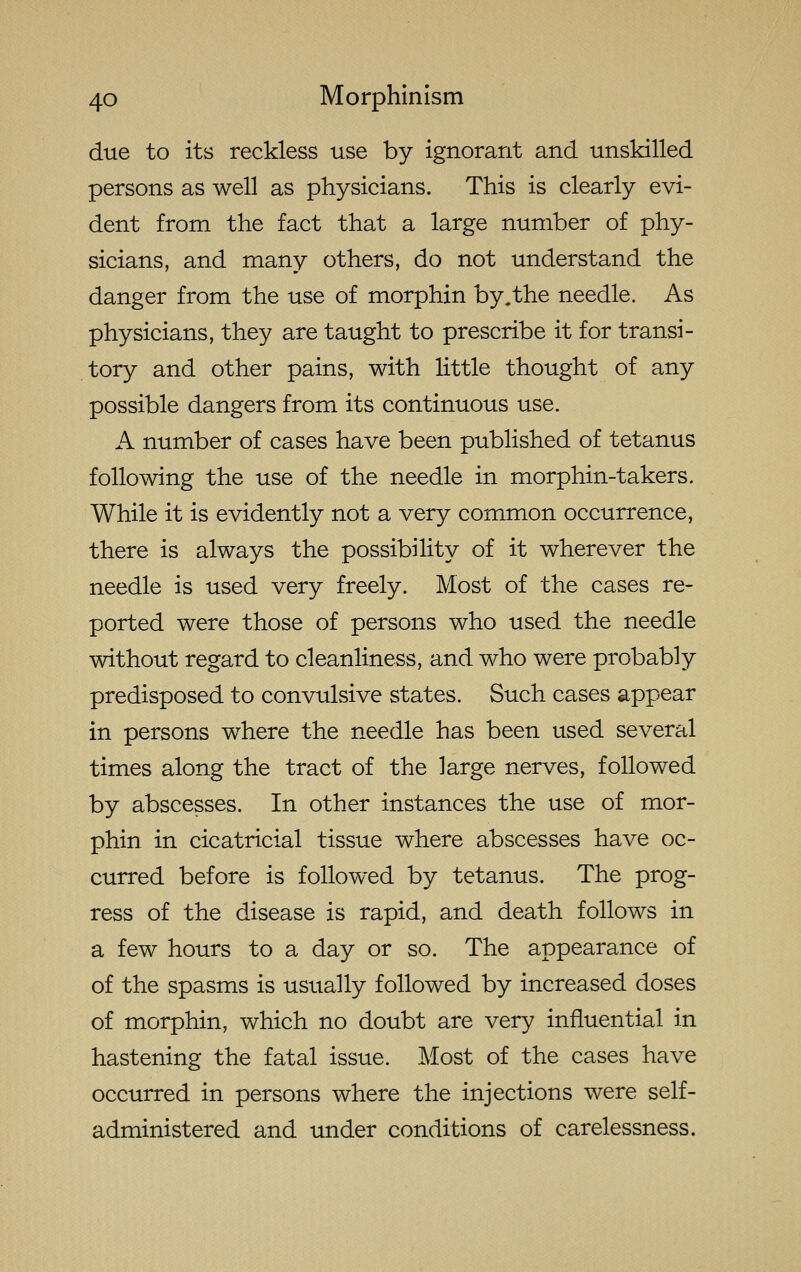 due to its reckless use by ignorant and unskilled persons as well as physicians. This is clearly evi- dent from the fact that a large number of phy- sicians, and many others, do not understand the danger from the use of morphin by,the needle. As physicians, they are taught to prescribe it for transi- tory and other pains, with little thought of any possible dangers from its continuous use. A number of cases have been published of tetanus following the use of the needle in morphin-takers. While it is evidently not a very common occurrence, there is always the possibility of it wherever the needle is used very freely. Most of the cases re- ported were those of persons who used the needle without regard to cleanliness, and who were probably predisposed to convulsive states. Such cases appear in persons where the needle has been used several times along the tract of the large nerves, followed by abscesses. In other instances the use of mor- phin in cicatricial tissue where abscesses have oc- curred before is followed by tetanus. The prog- ress of the disease is rapid, and death follows in a few hours to a day or so. The appearance of of the spasms is usually followed by increased doses of morphin, which no doubt are very influential in hastening the fatal issue. Most of the cases have occurred in persons where the injections were self- administered and under conditions of carelessness.