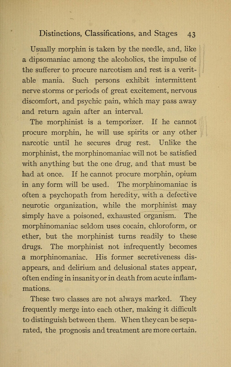 Usually morphin is taken by the needle, and, like a dipsomaniac among the alcoholics, the impulse of the sufferer to procure narcotism and rest is a verit- I i able mania. Such persons exhibit intermittent nerve storms or periods of great excitement, nervous discomfort, and psychic pain, which may pass away and return again after an interval. The morphinist is a temporizer. If he cannot procure morphin, he will use spirits or any other narcotic until he secures drug rest. Unlike the morphinist, the morphinomaniac will not be satisfied with an3rthing but the one drug, and that must be had at once. If he cannot procure morphin, opium in any form will be used. The morphinomaniac is often a psychopath from heredity, with a defective neurotic organization, while the morphinist may simply have a poisoned, exhausted organism. The morphinomaniac seldom uses cocain, chloroform, or ether, but the morphinist turns readily to these drugs. The morphinist not infrequently becomes a morphinomaniac. His former secretiveness dis- appears, and delirium and delusional states appear, often ending in insanity or in death from acute inflam- mations. These two classes are not always marked. They frequently merge into each other, making it difficult to distinguish between them. When they can be sepa- rated, the prognosis and treatment are more certain.