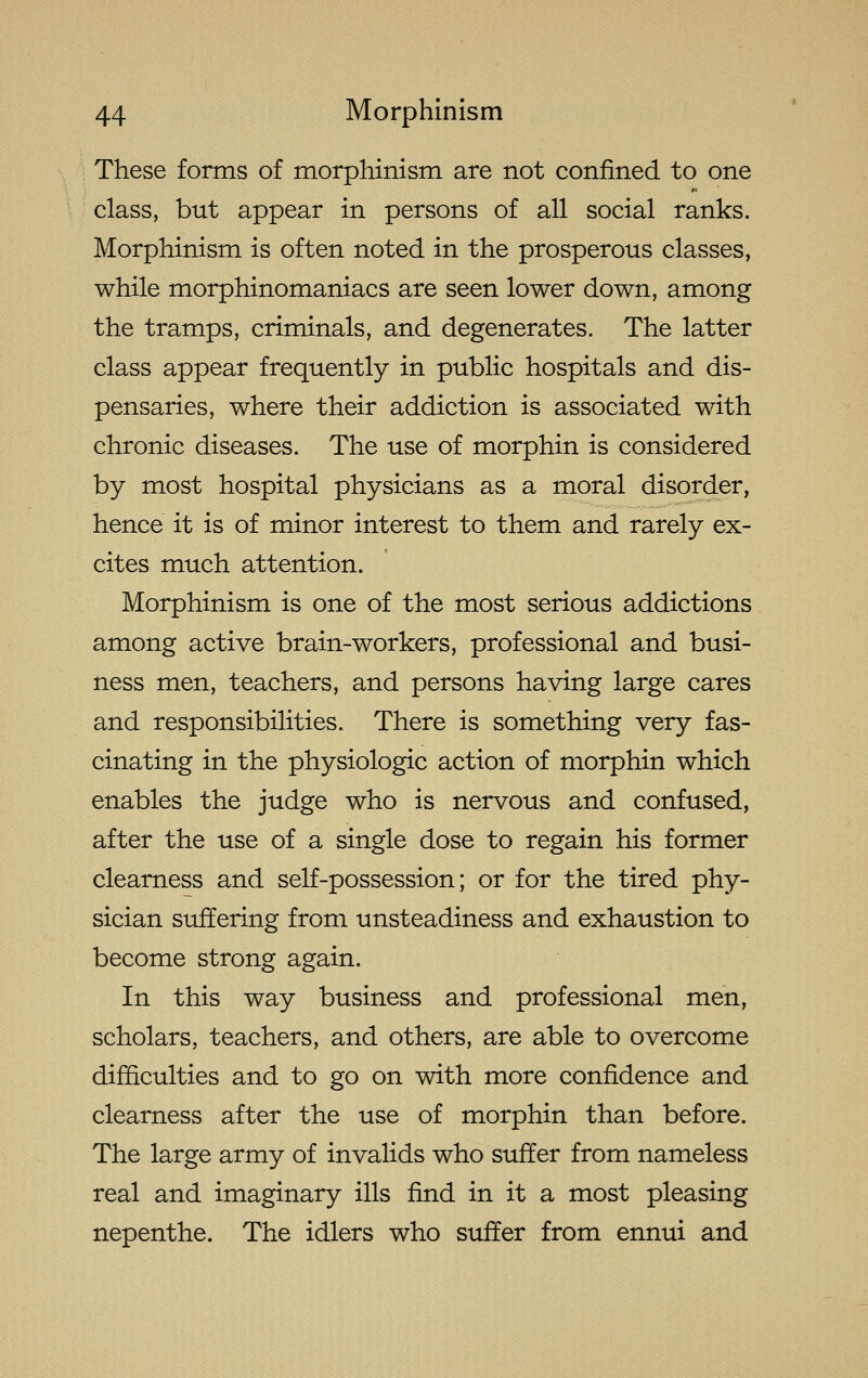 These forms of morphinism are not confined to one class, but appear in persons of all social ranks. Morphinism is often noted in the prosperous classes, while morphinomaniacs are seen lower down, among the tramps, criminals, and degenerates. The latter class appear frequently in public hospitals and dis- pensaries, where their addiction is associated with chronic diseases. The use of morphin is considered by most hospital physicians as a moral disorder, hence it is of minor interest to them and rarely ex- cites much attention. Morphinism is one of the most serious addictions among active brain-workers, professional and busi- ness men, teachers, and persons having large cares and responsibilities. There is something very fas- cinating in the physiologic action of morphin which enables the judge who is nervous and confused, after the use of a single dose to regain his former clearness and self-possession; or for the tired phy- sician suffering from unsteadiness and exhaustion to become strong again. In this way business and professional men, scholars, teachers, and others, are able to overcome difficulties and to go on with more confidence and clearness after the use of morphin than before. The large army of invalids who suffer from nameless real and imaginary ills find in it a most pleasing nepenthe. The idlers who suffer from ennui and