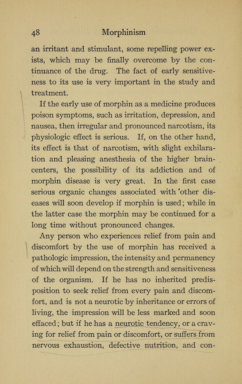 an irritant and stimulant, some repelling power ex- ists, which may be finally overcome by the con- tinuance of the drug. The fact of early sensitive- ness to its use is very important in the study and \ treatment. ' If the early use of morphin as a medicine produces \ poison symptoms, such as irritation, depression, and nausea, then irregular and pronounced narcotism, its physiologic effect is serious. If, on the other hand, its effect is that of narcotism, with slight exhilara- tion and pleasing anesthesia of the higher brain- centers, the possibility of its addiction and of morphin disease is very great. In the first case serious organic changes associated with 'other dis- eases will soon develop if morphin is used; while in the latter case the morphin may be continued for a long time without pronounced changes. Any person who experiences relief from pain and ' discomfort by the use of morphin has received a pathologic impression, the intensity and permanency of which will depend on the strength and sensitiveness of the organism. If he has no inherited predis- position to seek relief from every pain and discom- fort, and is not a neurotic by inheritance or errors of living, the impression will be less marked and soon effaced; but if he has a neurotic tendency, or a crav- ing for relief from pain or discomfort, or suffers from nervous exhaustion, defective nutrition, and con-