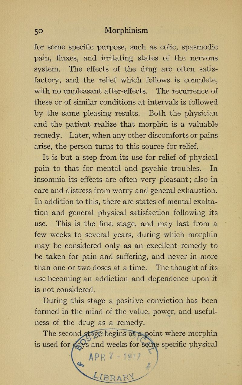 for some specific purpose, such as colic, spasmodic pain, fluxes, and irritating states of the nervous system. The effects of the drug are often satis- factory, and the relief which follows is complete, with no unpleasant after-effects. The recurrence of these or of similar conditions at intervals is followed by the same pleasing results. Both the physician and the patient realize that morphin is a valuable remedy. Later, when any other discomforts or pains arise, the person turns to this source for relief. It is but a step from its use for relief of physical pain to that for mental and psychic troubles. In insomnia its effects are often very pleasant; also in care and distress from worry and general exhaustion. In addition to this, there are states of mental exalta- tion and general physical satisfaction following its use. This is the first stage, and may last from a few weeks to several years, during which morphin may be considered only as an excellent remedy to be taken for pain and suffering, and never in more than one or two doses at a time. The thought of its use becoming an addiction and dependence upon it is not considered. During this stage a positive conviction has been formed in the mind of the value, power, and useful- ness of the drug as a remedy. The second^^^p^ begin¥a^'la>^oint where morphin is used for )^ys and weeks for Wke specific physical
