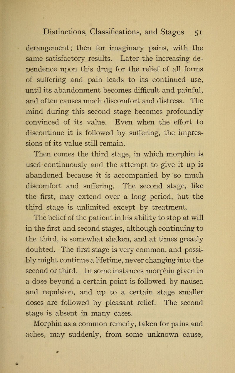 derangement; then for imaginary pains, with the sam^e satisfactory results. Later the increasing de- pendence upon this drug for the relief of all forms of suffering and pain leads to its continued use, until its abandonment becomes difficult and painful, and often causes much discomfort and distress. The mind during this second stage becomes profoundly convinced of its value. Even when the effort to discontinue it is followed by suffering, the impres- sions of its value still remain. Then comes the third stage, in which morphin is used continuously and the attempt to give it up is abandoned because it is accompanied by so much discomfort and suffering. The second stage, like the first, may extend over a long period, but the third stage is unlimited except by treatment. The belief of the patient in his ability to stop at will in the first and second stages, although continuing to the third, is somewhat shaken, and at times greatly doubted. The first stage is very common, and possi- bly might continue a lifetime, never changing into the second or third. In some instances morphin given in a dose beyond a certain point is followed by nausea and repulsion, and up to a certain stage smaller doses are followed by pleasant relief. The second stage is absent in many cases. Morphin as a conmion remedy, taken for pains and aches, may suddenly, from some unknown cause,