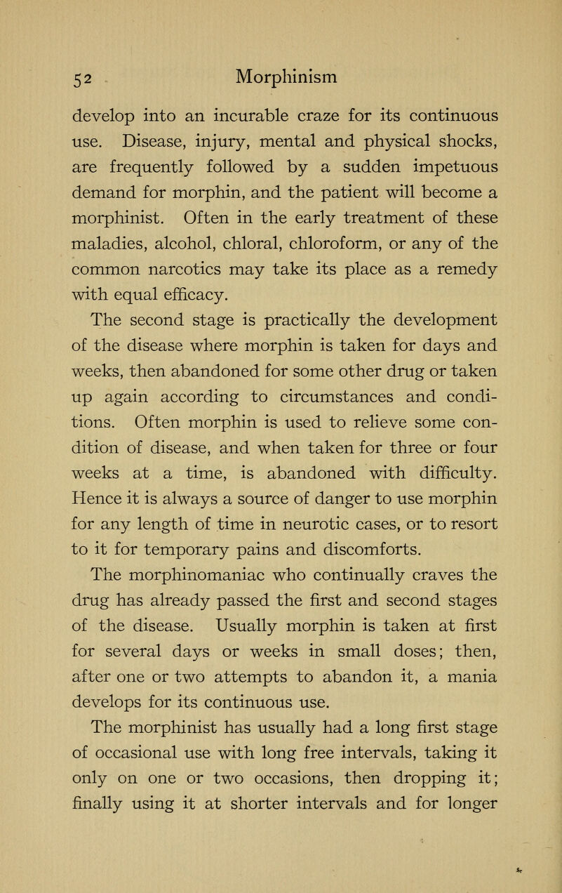 develop into an incurable craze for its continuous use. Disease, injury, mental and physical shocks, are frequently followed by a sudden impetuous demand for morphin, and the patient will become a morphinist. Often in the early treatment of these maladies, alcohol, chloral, chloroform, or any of the common narcotics may take its place as a remedy with equal efficacy. The second stage is practically the development of the disease where morphin is taken for days and weeks, then abandoned for some other drug or taken up again according to circumstances and condi- tions. Often morphin is used to relieve some con- dition of disease, and when taken for three or four weeks at a time, is abandoned with difficulty. Hence it is always a source of danger to use morphin for any length of time in neurotic cases, or to resort to it for temporary pains and discomforts. The morphinomaniac who continually craves the drug has already passed the first and second stages of the disease. Usually morphin is taken at first for several days or weeks in small doses; then, after one or two attempts to abandon it, a mania develops for its continuous use. The morphinist has usually had a long first stage of occasional use with long free intervals, taking it only on one or two occasions, then dropping it; finally using it at shorter intervals and for longer