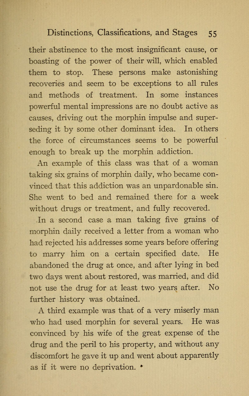 their abstinence to the most insignificant cause, or boasting of the power of their will, which enabled them to stop. These persons make astonishing recoveries and seem to be exceptions to all rules and methods of treatment. In some instances powerful mental impressions are no doubt active as causes, driving out the morphin impulse and super- seding it by some other dominant idea. In others the force of circumstances seems to be powerful enough to break up the morphin addiction. An example of this class was that of a woman taking six grains of morphin daily, who became con- vinced that this addiction was an unpardonable sin. She went to bed and remained there for a week without drugs or treatment, and fully recovered. In a second case a man taking five grains of morphin daily received a letter from a woman who had rejected his addresses some years before offering to marry him on a certain specified date. He abandoned the drug at once, and after lying in bed two days went about restored, was married, and did not use the drug for at least two years after. No further history was obtained. A third example was that of a very miserly man who had used morphin for several years. He was convinced by his wife of the great expense of the drug and the peril to his property, and without any discomfort he gave it up and went about apparently as if it were no deprivation. *