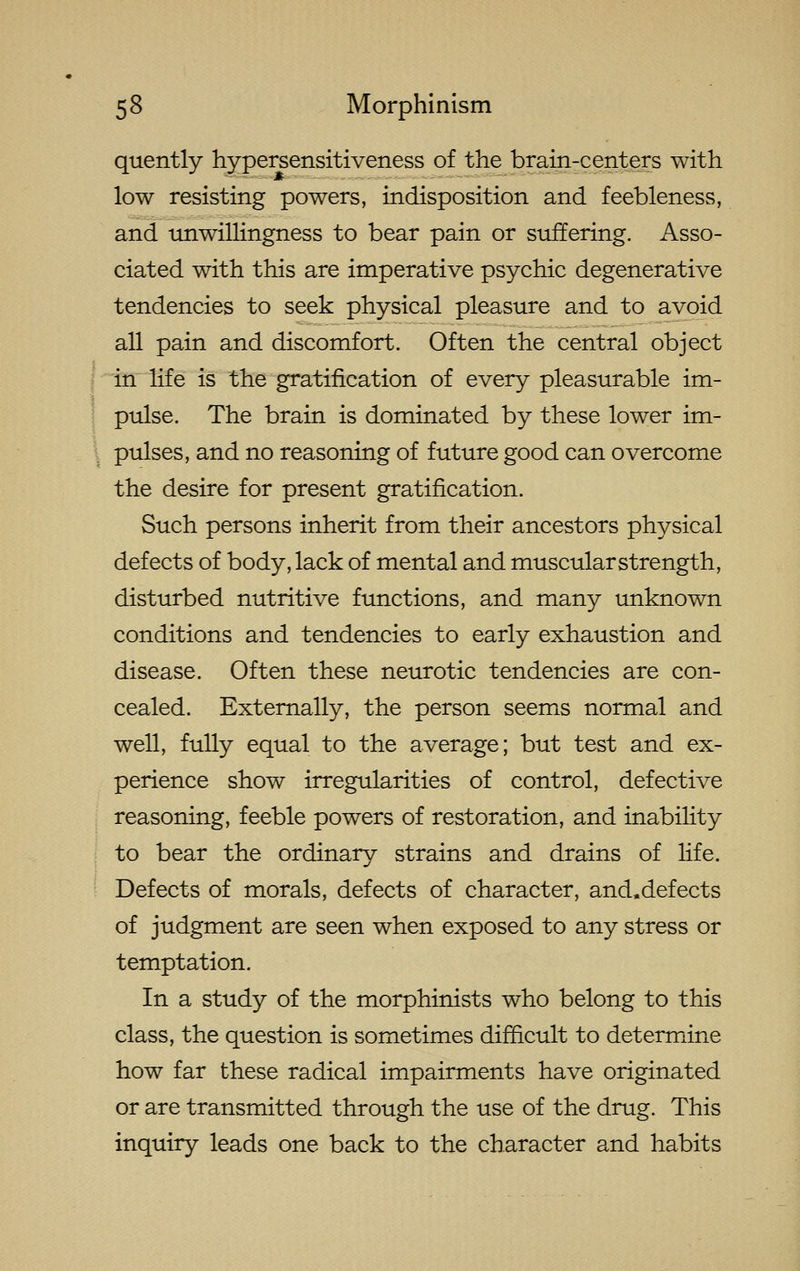 quently hypersensitiveness of the brain-centers with low resisting powers, indisposition and feebleness, and unwillingness to bear pain or siiffering. Asso- ciated with this are imperative psychic degenerative tendencies to seek physical pleasure and to avoid all pain and discomfort. Often the central object j in life is the gratification of every pleasurable im- ' pulse. The brain is dominated by these lower im- pulses, and no reasoning of future good can overcome the desire for present gratification. Such persons inherit from their ancestors physical defects of body, lack of mental and muscular strength, disturbed nutritive functions, and many unknown conditions and tendencies to early exhaustion and disease. Often these neurotic tendencies are con- cealed. Externally, the person seems normal and well, fully equal to the average; but test and ex- perience show irregularities of control, defective reasoning, feeble powers of restoration, and inability to bear the ordinary strains and drains of life. Defects of morals, defects of character, and.defects of judgment are seen when exposed to any stress or temptation. In a study of the morphinists who belong to this class, the question is sometimes difficult to determine how far these radical impairments have originated or are transmitted through the use of the drug. This inquiry leads one back to the character and habits