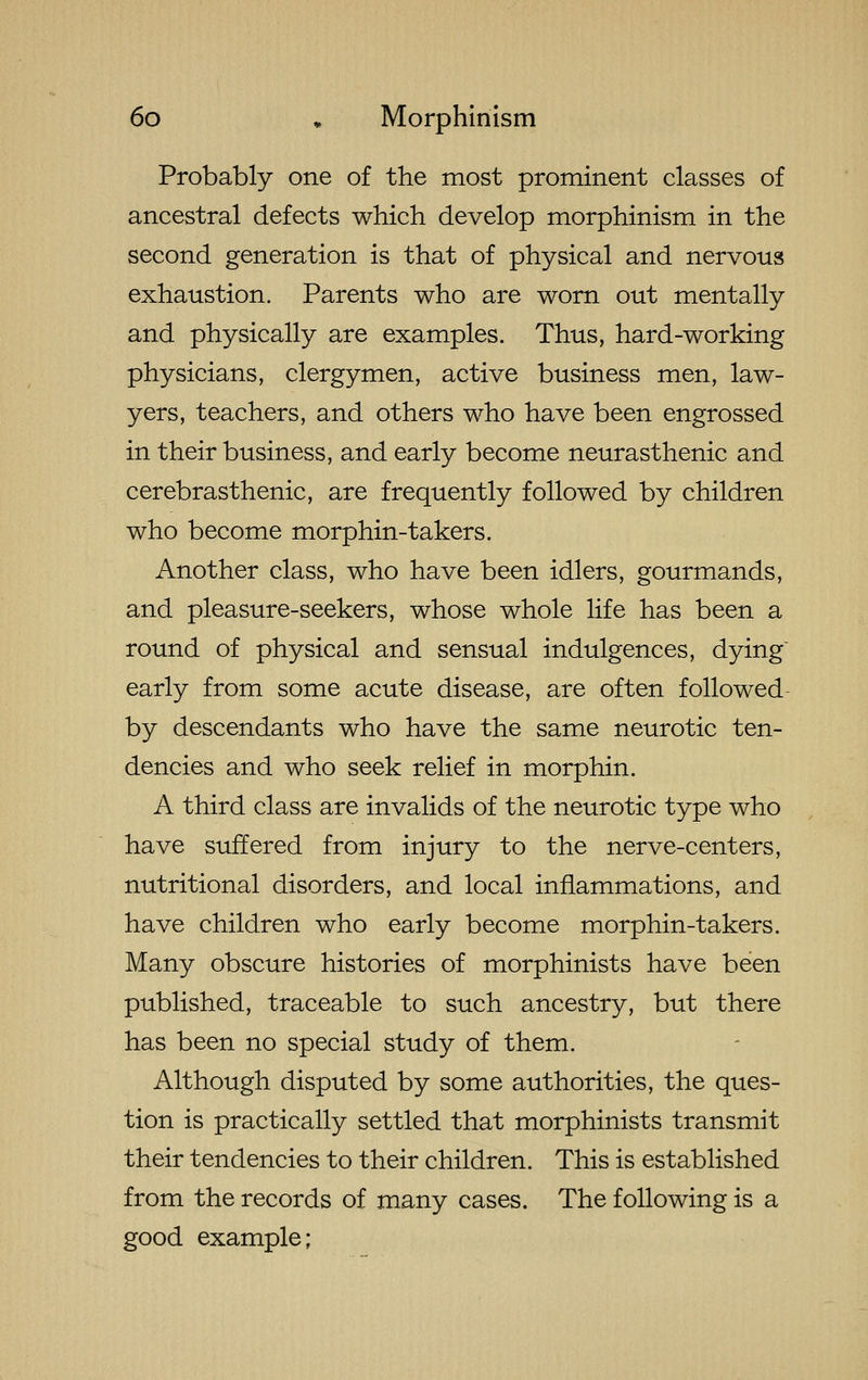 Probably one of the most prominent classes of ancestral defects which develop morphinism in the second generation is that of physical and nervous exhaustion. Parents who are worn out mentally and physically are examples. Thus, hard-working physicians, clergymen, active business men, law- yers, teachers, and others who have been engrossed in their business, and early become neurasthenic and cerebrasthenic, are frequently followed by children who become morphin-takers. Another class, who have been idlers, gourmands, and pleasure-seekers, whose whole life has been a round of physical and sensual indulgences, dying early from some acute disease, are often followed by descendants who have the same neurotic ten- dencies and who seek relief in morphin. A third class are invalids of the neurotic type who have suffered from injury to the nerve-centers, nutritional disorders, and local inflammations, and have children who early become morphin-takers. Many obscure histories of morphinists have been published, traceable to such ancestry, but there has been no special study of them. Although disputed by some authorities, the ques- tion is practically settled that morphinists transmit their tendencies to their children. This is established from the records of many cases. The following is a good example;