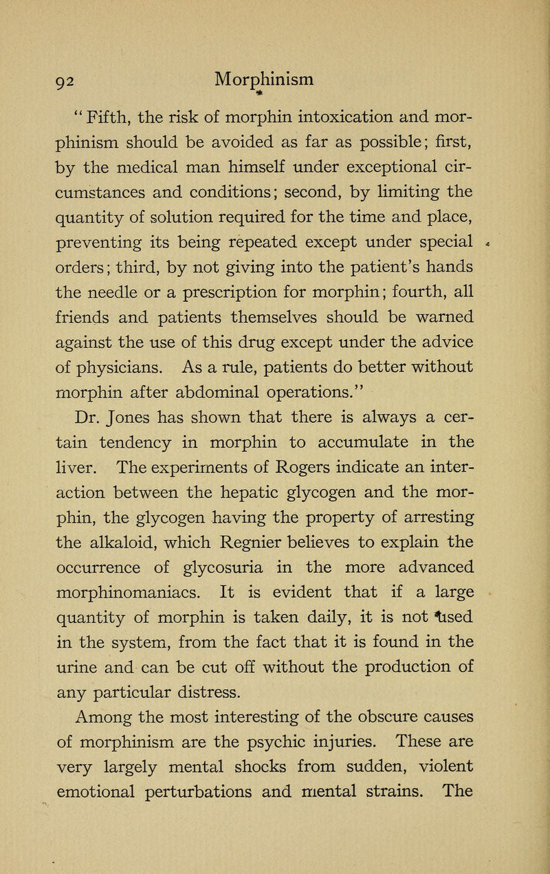 *  Fifth, the risk of morphin intoxication and mor- phinism should be avoided as far as possible; first, by the medical man himself under exceptional cir- cumstances and conditions; second, by limiting the quantity of solution required for the time and place, preventing its being repeated except under special orders; third, by not giving into the patient's hands the needle or a prescription for morphin; fourth, all friends and patients themselves should be warned against the use of this drug except under the advice of physicians. As a rule, patients do better without morphin after abdominal operations. Dr. Jones has shown that there is always a cer- tain tendency in morphin to accumulate in the liver. The experiments of Rogers indicate an inter- action between the hepatic glycogen and the mor- phin, the glycogen having the property of arresting the alkaloid, which Regnier believes to explain the occurrence of glycosuria in the more advanced morphinomaniacs. It is evident that if a large quantity of morphin is taken daily, it is not tised in the systemx, from the fact that it is found in the urine and can be cut off without the production of any particular distress. Among the most interesting of the obscure causes of morphinism are the psychic injuries. These are very largely mental shocks from sudden, violent emotional perturbations and mental strains. The