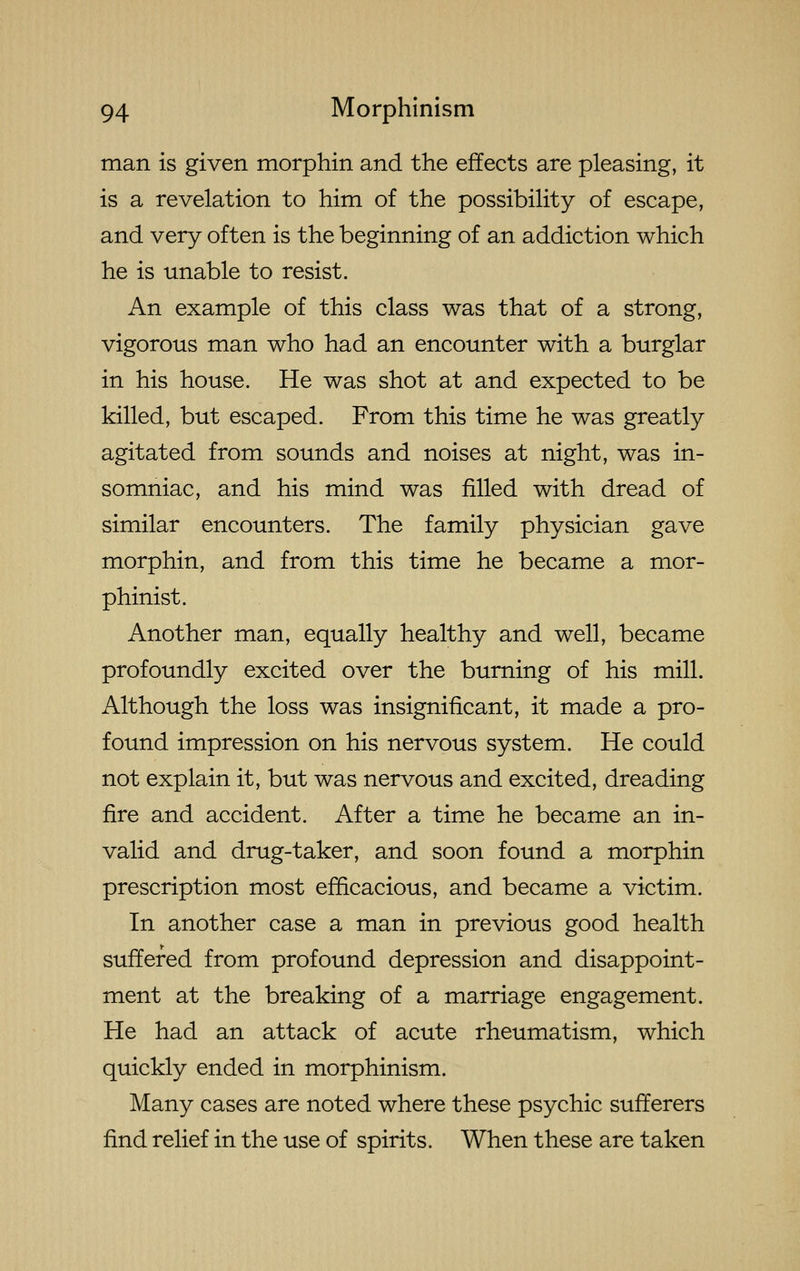 man is given morphin and the effects are pleasing, it is a revelation to him of the possibility of escape, and very often is the beginning of an addiction which he is unable to resist. An example of this class was that of a strong, vigorous man who had an encounter with a burglar in his house. He was shot at and expected to be killed, but escaped. From this time he was greatly agitated from sounds and noises at night, was in- somniac, and his mind was filled with dread of similar encounters. The family physician gave morphin, and from this time he became a mor- phinist. Another man, equally healthy and well, became profoundly excited over the burning of his mill. Although the loss was insignificant, it made a pro- found impression on his nervous system. He could not explain it, but was nervous and excited, dreading fire and accident. After a time he became an in- valid and drug-taker, and soon found a morphin prescription most efficacious, and became a victim. In another case a man in previous good health suffered from profound depression and disappoint- ment at the breaking of a marriage engagement. He had an attack of acute rheumatism, which quickly ended in morphinism. Many cases are noted where these psychic sufferers find relief in the use of spirits. When these are taken