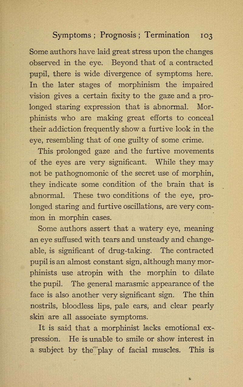 Some authors have laid great stress upon the changes observed in the eye. Beyond that of a contracted pupil, there is wide divergence of symptoms here. In the later stages of morphinism the impaired vision gives a certain fixity to the gaze and a pro- longed staring expression that is abnormal. Mor- phinists who are making great efforts to conceal their addiction frequently show a furtive look in the eye, resembling that of one guilty of some crime. This prolonged gaze and the furtive movements of the eyes are very significant. While they ma}^ not be pathognomonic of the secret use of morphin, they indicate some condition of the brain that is abnormal. These two conditions of the eye, pro- longed staring and furtive oscillations, are very com- mon in morphin cases. Some authors assert that a watery eye, meaning an eye suffused with tears and unsteady and change- able, is significant of dnig-taking. The contracted pupil is an almost constant sign, although many mor- phinists use atropin with the morphin to dilate the pupil. The general marasmic appearance of the face is also another very significant sign. The thin nostrils, bloodless lips, pale ears, and clear pearly skin are all associate symptoms. It is said that a morphinist lacks emotional ex- pression. He is unable to smile or show interest in a subject by the^'play of facial muscles. This is