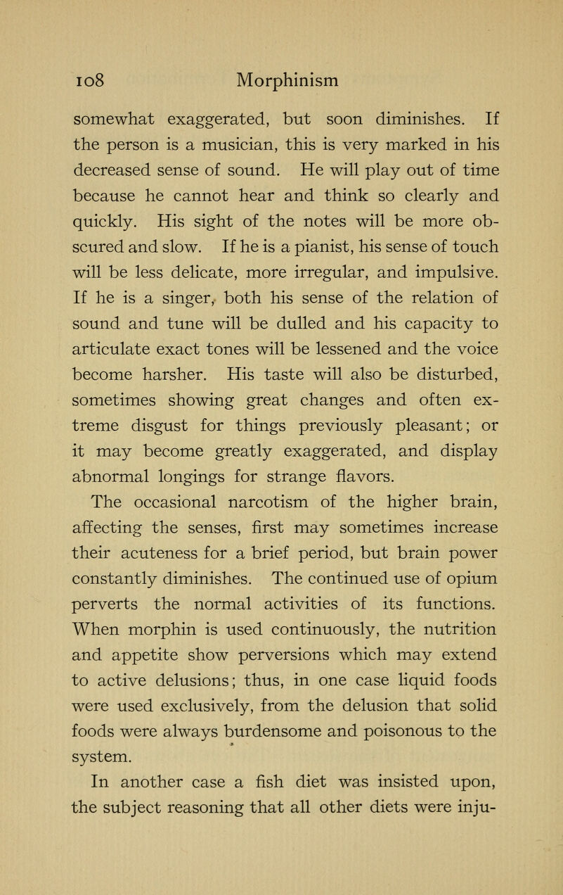 somewhat exaggerated, but soon diminishes. If the person is a musician, this is very marked in his decreased sense of sound. He will play out of time because he cannot hear and think so clearly and quickly. His sight of the notes will be more ob- scured and slow. If he is a pianist, his sense of touch will be less delicate, more irregular, and impulsive. If he is a singer, both his sense of the relation of sound and tune will be dulled and his capacity to articulate exact tones will be lessened and the voice become harsher. His taste will also be disturbed, sometimes showing great changes and often ex- treme disgust for things previously pleasant; or it may become greatly exaggerated, and display abnormal longings for strange flavors. The occasional narcotism of the higher brain, affecting the senses, first may sometimes increase their acuteness for a brief period, but brain power constantly diminishes. The continued use of opium perverts the normal activities of its functions. When morphin is used continuously, the nutrition and appetite show perversions which may extend to active delusions; thus, in one case liquid foods were used exclusively, from the delusion that solid foods were always burdensome and poisonous to the system. In another case a fish diet was insisted upon, the subject reasoning that all other diets were inju-