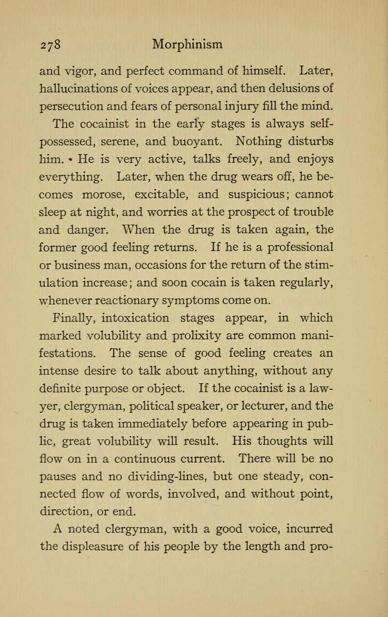 and vigor, and perfect command of himself. Later, hallucinations of voices appear, and then delusions of persecution and fears of personal injury fill the mind. The cocainist in the early stages is always self- possessed, serene, and buoyant. Nothing disturbs him. * He is very active, talks freely, and enjoys everything. Later, when the drug wears off, he be- comes morose, excitable, and suspicious; cannot sleep at night, and worries at the prospect of trouble and danger. When the drug is taken again, the former good feeling returns. If he is a professional or business man, occasions for the return of the stim- ulation increase; and soon cocain is taken regularly, whenever reactionary symptoms come on. Finally, intoxication stages appear, in which marked volubility and prolixity are common mani- festations. The sense of good feeling creates an intense desire to talk about anything, without any definite purpose or object. If the cocainist is a law- yer, clergyman, political speaker, or lecturer, and the drug is taken immediately before appearing in pub- lic, great volubility will result. His thoughts will flow on in a continuous current. There will be no pauses and no dividing-lines, but one steady, con- nected flow of words, involved, and without point, direction, or end. A noted clergyman, with a good voice, incurred the displeasure of his people by the length and pro-