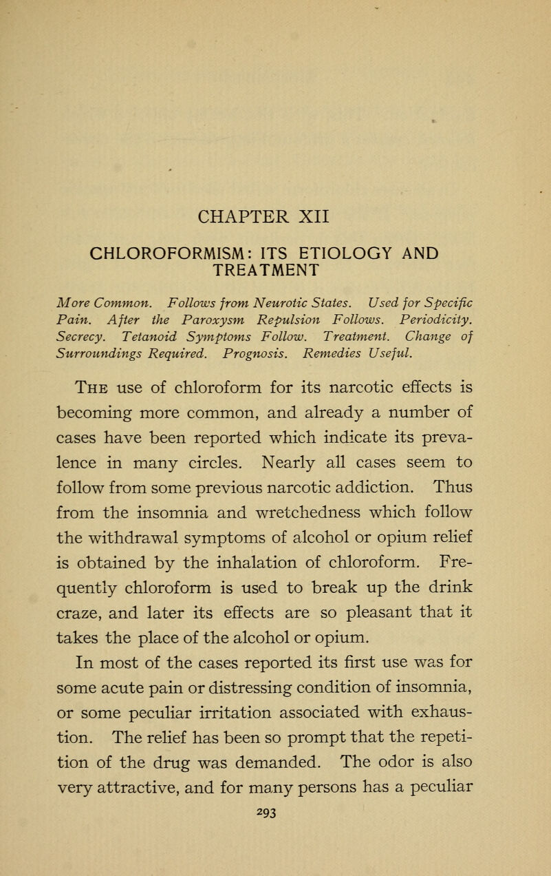 CHLOROFORMISM: ITS ETIOLOGY AND TREATMENT More Common. Follows from- Neurotic States. Used for Specific Pain. After the Paroxysm, Repulsion Follows. Periodicity. Secrecy. Tetanoid Syinptotns Follow. Treatment. Change of Surroundings Required. Prognosis. Remedies Useftil. The use of chloroform for its narcotic effects is becoming more common, and already a number of cases have been reported which indicate its preva- lence in many circles. Nearly all cases seem to follow from some previous narcotic addiction. Thus from the insomnia and wretchedness which follow the withdrawal symptoms of alcohol or opium relief is obtained by the inhalation of chloroform. Fre- quently chloroform is used to break up the drink craze, and later its effects are so pleasant that it takes the place of the alcohol or opium. In most of the cases reported its first use was for some acute pain or distressing condition of insomnia, or some peculiar irritation associated with exhaus- tion. The relief has been so prompt that the repeti- tion of the drug was demanded. The odor is also very attractive, and for many persons has a peculiar