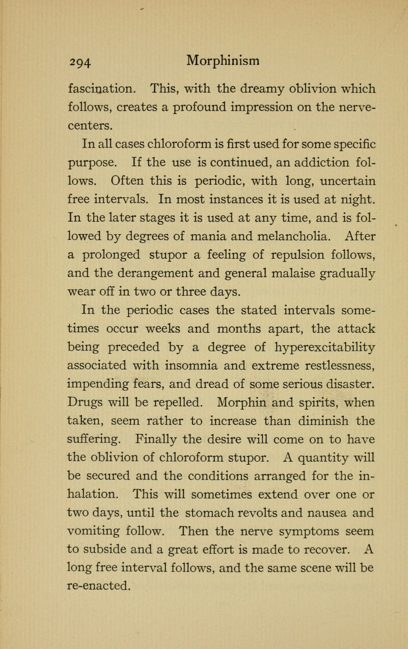 fasciraation. This, with the dreamy oblivion which follows, creates a profound impression on the nerve- centers. In all cases chloroform is first used for some specific purpose. If the use is continued, an addiction fol- lows. Often this is periodic, with long, uncertain free intervals. In most instances it is used at night. In the later stages it is used at any time, and is fol- lowed by degrees of mania and melancholia. After a prolonged stupor a feeling of repulsion follows, and the derangement and general malaise gradually wear off in two or three days. In the periodic cases the stated intervals some- times occur weeks and months apart, the attack being preceded by a degree of hyperexcitability associated with insomnia and extreme restlessness, impending fears, and dread of some serious disaster. Drugs will be repelled. Morphin and spirits, when taken, seem rather to increase than diminish the suffering. Finally the desire will come on to have the oblivion of chloroform stupor. A quantity will be secured and the conditions arranged for the in- halation. This will sometimes extend over one or two days, until the stomach revolts and nausea and vomiting follow. Then the nerve symptoms seem to subside and a great effort is made to recover. A long free interval follows, and the same scene will be re-enacted.