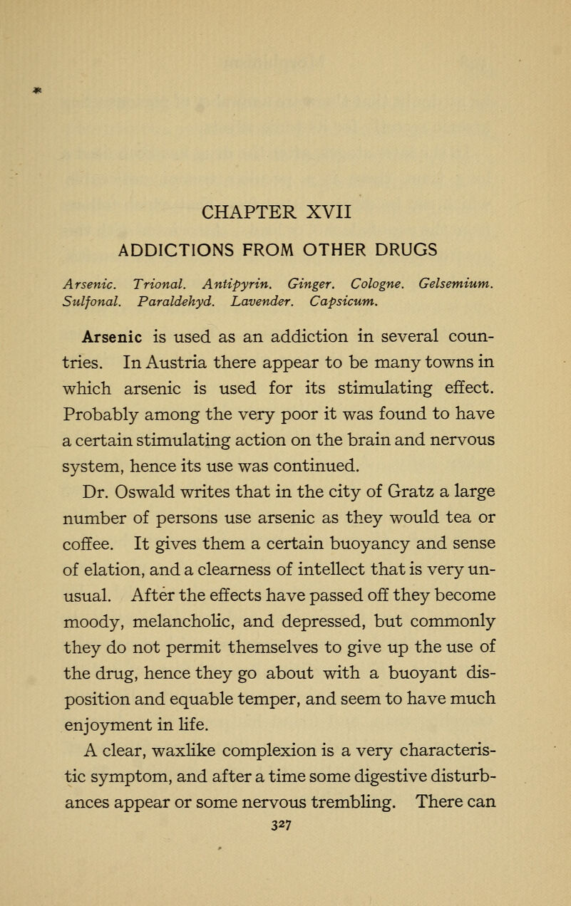 ADDICTIONS FROM OTHER DRUGS Arsenic. Trional. Antipyrin. Ginger. Cologne. Gelsemium. Sulfonal. Paraldehyd. Lavender. Capsicum. Arsenic is used as an addiction in several coun- tries. In Austria there appear to be many towns in which arsenic is used for its stimulating effect. Probably among the very poor it was found to have a certain stimulating action on the brain and nervous system, hence its use was continued. Dr. Oswald writes that in the city of Gratz a large number of persons use arsenic as they would tea or coffee. It gives them a certain buoyancy and sense of elation, and a clearness of intellect that is very un- usual. After the effects have passed off they become moody, melancholic, and depressed, but commonly they do not permit themselves to give up the use of the drug, hence they go about with a buoyant dis- position and equable temper, and seem to have much enjoyment in life. A clear, waxlike complexion is a very characteris- tic symptom, and after a time some digestive disturb- ances appear or some nervous trembling. There can