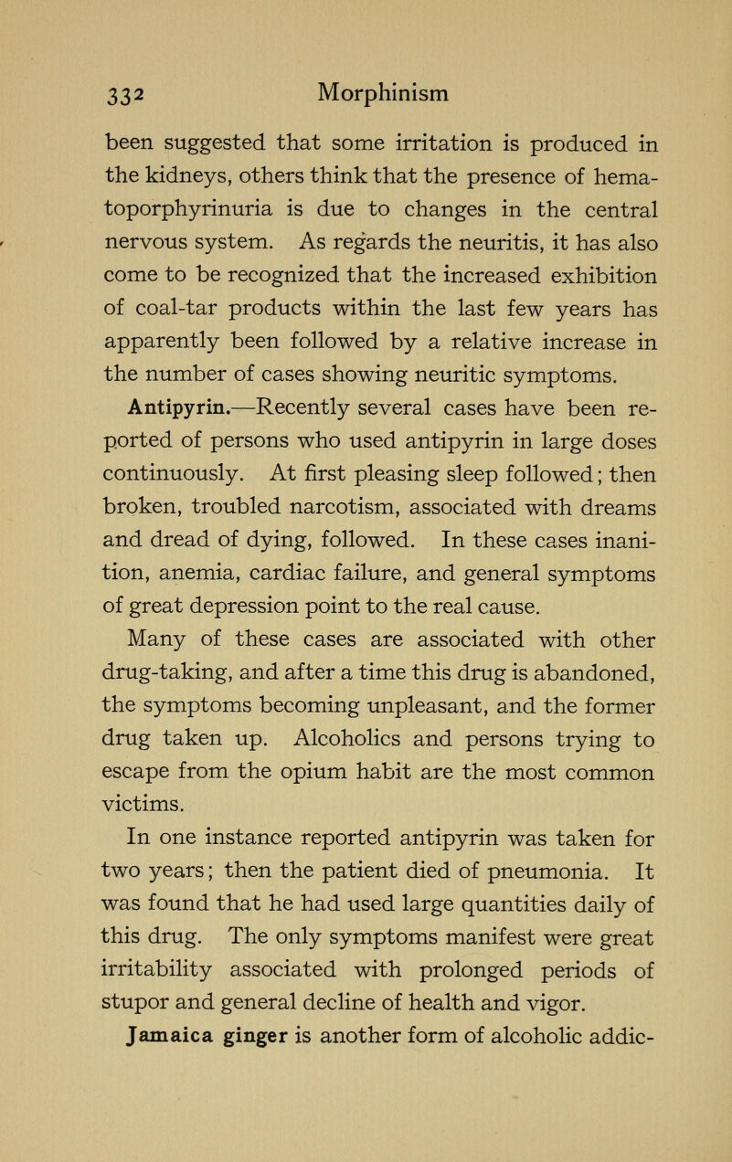 been suggested that some irritation is produced in the kidneys, others think that the presence of hema- toporphyrinuria is due to changes in the central nervous system. As regards the neuritis, it has also come to be recognized that the increased exhibition of coal-tar products within the last few years has apparently been followed by a relative increase in the number of cases showing neuritic symptoms. Antipyrin.—Recently several cases have been re- ported of persons who used antipyrin in large doses continuously. At first pleasing sleep followed; then broken, troubled narcotism, associated with dreams and dread of dying, followed. In these cases inani- tion, anemia, cardiac failure, and general symptoms of great depression point to the real cause. Many of these cases are associated with other drug-taking, and after a time this drug is abandoned, the symptoms becoming unpleasant, and the former drug taken up. Alcoholics and persons trying to escape from the opium habit are the most common victims. In one instance reported antipyrin was taken for two years; then the patient died of pneumonia. It was found that he had used large quantities daily of this drug. The only symptoms manifest were great irritability associated with prolonged periods of stupor and general decline of health and vigor. Jamaica ginger is another form of alcoholic addic-