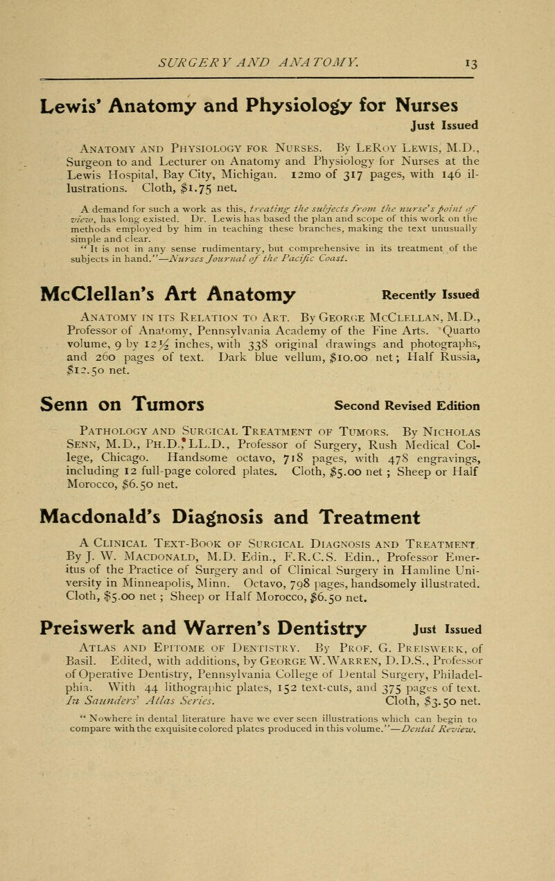 Lewis' Anatomy and Physiology for Nurses Just Issued Anatomy and Physiology for Nurses. By LeRoy Lewis, M.D., Surgeon to and Lecturer on Anatomy and Physiology for Nurses at the Lewis Hospital. Bay City, Michigan. i2mo of 317 pages, with 146 il- lustrations. Cloth, ^1.75 net. A demand for such a work as this, treating the stibjects from the nurse's point of view, has long existed. Dr. Lewis has based the plan and scope of this work on the methods employed by him in teaching these branches, making the text unusually simple and clear.  It is not in any sense rudimentary, but comprehensive in its treatment of the subjects in hand.—Nurses Joternal of the Pacific Coast. McCIellan's Art Anatomy Recently issued Anatomy in its Relation to Art. By Georc^e McClellan, M.D., Professor of Anatomy, Pennsylvania Academy of the Fine Arts. Quarto volume, 9 by 12 ^^ inches, with 338 original drawings and photographs, and 260 pages of text. Dark blue vellum, ^10.00 net; Half Russia, ^12.50 net. Senn on Tumors second Revised Edition Pathology and Surgical Treatment of Tumors. By Nicholas Senn, M.D., Ph.D.,'LL.D., Professor of Surgery, Rush Medical Col- lege, Chicago. Handsome octavo, 718 pages, with 478 engravings, including 12 full-page colored plates. Cloth, ^^5.00 net ; Sheep or Half Morocco, ^6.50 net. Macdonald's Diagnosis and Treatment A Clinical Text-Book of Surgical Diagnosis and Treatment, ByJ. W. Macdonald, M.D. Edin., F.R.C.S. Edin., Professor Emer- itus of the Practice of Surgery and of Clinical Surgery in Haniline Uni- versity in Minneapolis, Minn. Octavo, 798 pages, handsomely illustrated. Cloth, $5.00 net; Sheep or Half Morocco, ^6.50 net. Preiswerk and Warren's Dentistry just issued Atlas and Epitome of Dentistry. By Prof. G. Pre]s\verk, of Basil. Edited, with additions, by George W.Warren, D.D.S., Professor of Operative Dentistry, Pennsylvania College of Dental Surgery, Philadel- phia. With 44 lithographic plates, 152 text-cuts, and 375 pages of text. In Saicnders' Atlas Series. Cloth, $3.50 net.  Nowhere in dental Hterature have we ever seen illustrations which can begin to compare with the exquisite colored plates produced in this volume.—Dental Reziicw.