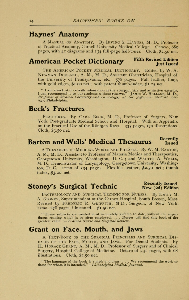 H&ynes* Anatomy A Manual of Anatomy. By Irving S. Haynes, M. D., Professor of Practical Anatomy, Cornell University Medical College. Octavo, 680 pages, with 42 diagrams and 134 full-page half-tones. Cloth, ^2.50 net. American Pocket Dictionary ™'' ^^^jlfitueS The American Pocket Medical Dictionary. Edited by W. A. Newman Borland, A. M., M. D., Assistant Obstetrician, Hospital of the University of Pennsylvania, etc. 578 pages. Full leather, limp, with gold edges, ^l.oo net; with patent thumb-index, ^1.25 net.  I am struck at once with admiration at the compact size and attractive exterior. I can recommend it to our students without reserve.—James W. Holland, M. D., Professor of JMedical Chemistry and Toxicology, at the Jefferson Medical Col- lege, Philadelphia. Beck's Fractures Fractures, By Carl Beck, M, D., Professor of Surgery, New York Post-graduate Medical School and Hospital. With an Appendix on the Practical Use of the Rontgen Rays. 335 pages, 170 illustrations. Cloth, ^3.50 net. Barton and Wells' Medical Thesaurus ^^L^suld A Thesaurus of Medical Words and Phrases. By W. M. Barton, A. M., M. D., Assistant to Professor of Materia Medica and Therapeutics, Georgetown University, Washington, D. C. ; and Walter A. Wells, M. D., Demonstrator of Laryngology, Georgetown University, Washing- ton, D. C. l2mo of 534 pages. Flexible leather, ^2.50 net; thumb index, ^3.00 net. Stoney's Surgical Technic NewT2d^ Edition Bacteriology and Surgical Technic for Nurses. By Emily M. A. Stoney, Superintendent at the Carney Hospital, South Boston, Mass. Revised by Frederic R. Griffith, M.D,, Surgeon, of New York. i2mo, 278 pages, illustrated. ^1.50 net,  These subjects are treated most accurately and up to date, without the super- fluous reading which is so often employed. . . . Nurses will find this book of the greatest value —Trained Nurse and Hospital Revieiv. Grant on Face, Mouth, and Jaws A Text-Book of the Surgical Principles and Surgical Dis- eases OF the Face, Mouth, and Jaws. For Dental Students. By H. Horace Grant, A. M., M. D., Professor of Surgery and of Clinical Surgery, Hospital College of Medicine. Octavo of 231 pages, with 68 illustrations. Cloth, ^2.50 net.  The language of the book is simple and clear. = . . We recommend the work to those for whom it is intended.—Philadelphia Medical Journal.