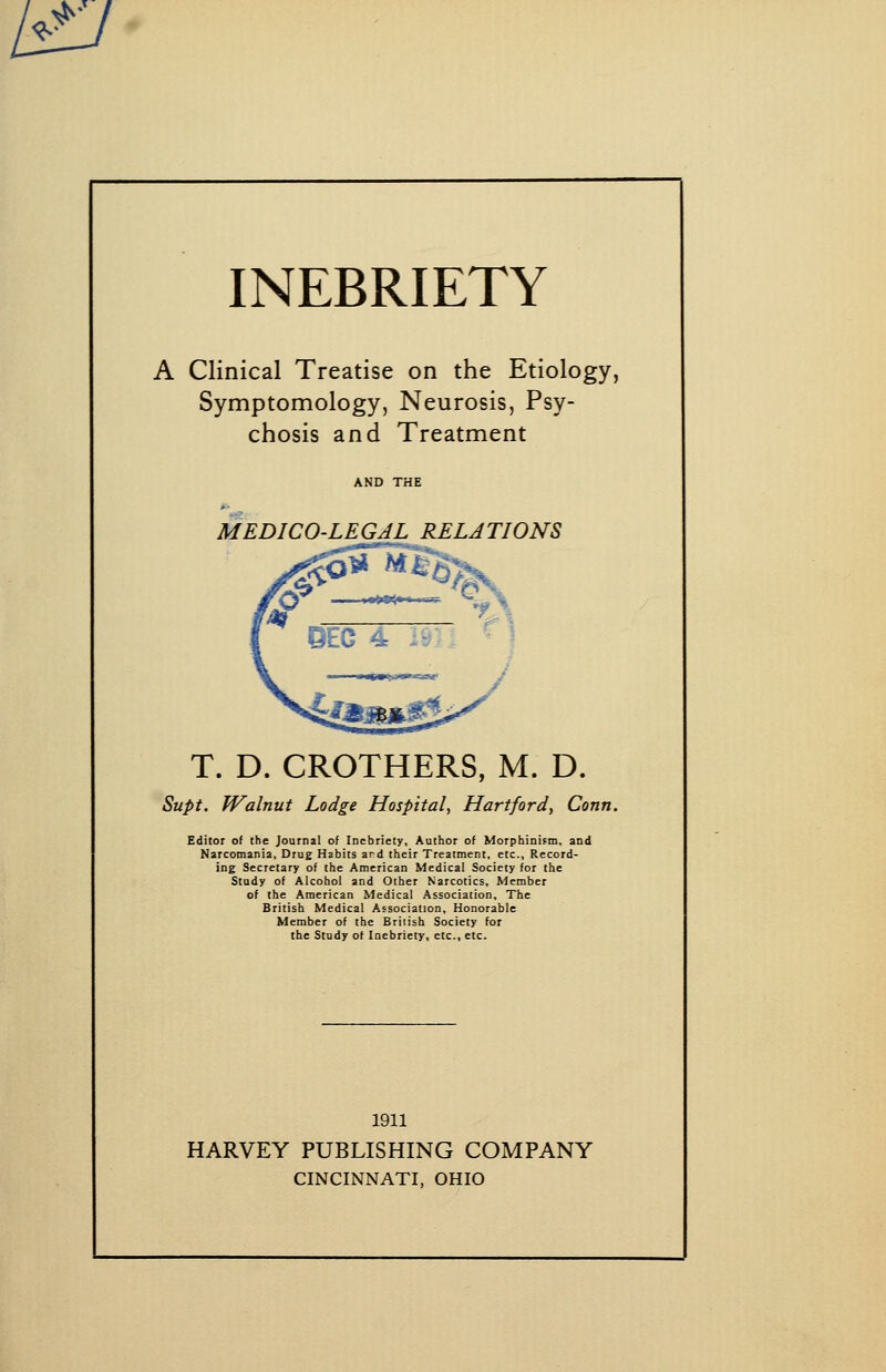 ^^• INEBRIETY A Clinical Treatise on the Etiology, Symptomology, Neurosis, Psy- chosis and Treatment MEDICO-LEGAL RELATIONS T. D. CROTHERS, M. D. Supt. fValnut Lodge Hospital, Hartford, Conn. Editor of the Journal of Inebriety, Author of Morphinism, and Narcotnania, Drug Habits ard their Treatment, etc.. Record- ing Secretary of the American Medical Society for the Study of Alcohol and Other Narcotics, Member of the American Medical Association, The British Medical Association, Honorable Member of the Briiish Society for the Study of Inebriety, etc., etc. 1911 HARVEY PUBLISHING COMPANY CINCINNATI, OHIO
