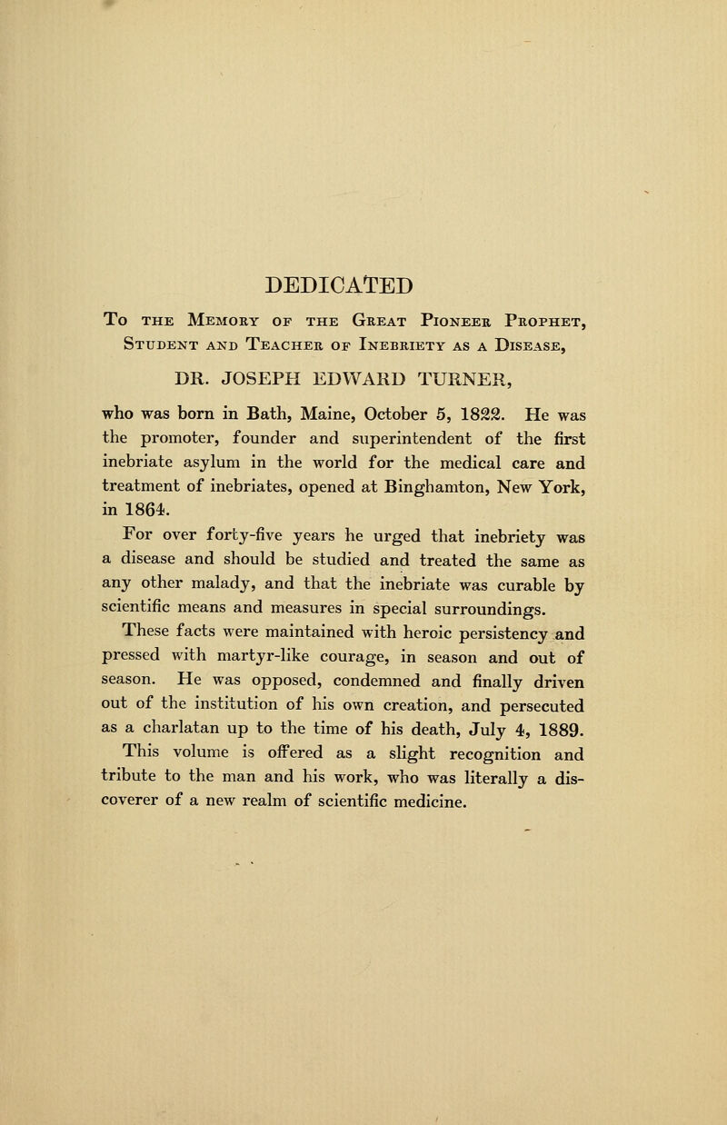 DEDICATED To THE Memory of the Great Pioneer Prophet, Student and Teacher of Inebriety as a Disease, DR. JOSEPH EDWARD TURNER, who was born in Bath, Maine, October 5, 1822. He was the promoter, founder and superintendent of the first inebriate asylum in the world for the medical care and treatment of inebriates, opened at Binghamton, New York, in 1864. For over forby-five years he urged that inebriety was a disease and should be studied and treated the same as any other malady, and that the inebriate was curable by scientific means and measures in special surroundings. These facts were maintained with heroic persistency and pressed with martyr-like courage, in season and out of season. He was opposed, condemned and finally driven out of the institution of his own creation, and persecuted as a charlatan up to the time of his death, July 4, 1889. This volume is offered as a slight recognition and tribute to the man and his work, who was literally a dis- coverer of a new realm of scientific medicine.