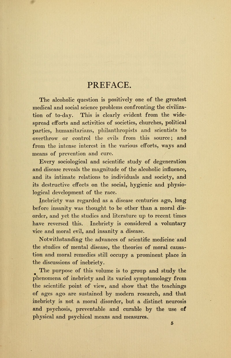 PREFACE. The alcoholic question is positively one of the greatest medical and social science problems confronting the civiliza- tion of to-day. This is clearly evident from the wide- spread efforts and activities of societies, churches, political parties, humanitarians, philantliropists and scientists to overthrow or control the evils from this source; and from the intense interest in the various efforts, ways and means of prevention and cure. Every sociological and scientific study of degeneration and disease reveals the magnitude of the alcoholic influence, and its intimate relations to individuals and society, and its destructive effects on the social, hygienic and physio- logical development of the race. Inebriety was regarded as a disease centuries ago, long before insanity was thought to be other than a moral dis- order, and yet the studies and literature up to recent times have reversed this. Inebriety is considered a voluntary vice and moral evil, and insanity a disease. Notwithstanding the advances of scientific medicine and the studies of mental disease, the theories of moral causa- tion and moral remedies still occupy a prominent place in the discussions of inebriety. The purpose of this volume is to group and study the phenomena of inebriety and its varied symptomology from the scientific point of view, and show that the teachings of ages ago are sustained by modern research, and that inebriety is not a moral disorder, but a distinct neurosis and psychosis, preventable and curable by the use of physical and psychical means and measures.