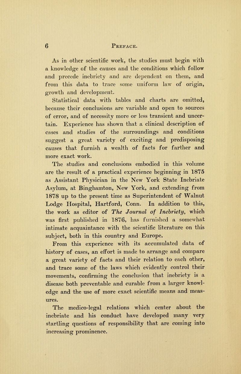 As in other scientific work, the studies must begin with a knowledge of the causes and the conditions which follow and precede inebriety and are dependent on them, and from this data to trace some uniform law of origin, growth and development. Statistical data with tables and charts are omitted, because their conclusions are variable and open to sources of error, and of necessity more or less transient and uncer- tain. Experience has shown that a clinical description of cases and studies of the surroundings and conditions suggest a great variety of exciting and predisposing causes that, furnish a wealth of facts for farther and more exact work. The studies and conclusions embodied in this volume are the result of a practical experience beginning in 1875 as Assistant Physician in the New York State Inebriate Asylum, at Binghamton, New York, and extending from 1878 up to the present time as Superintendent of Walnut Lodge Hospital, Hartford, Conn. In addition to this, the work as editor of The Journal of Inebriety, which was first published in 1876, has furnished a somewhat intimate acquaintance with the scientific literature on this subject, both in this country and Europe. From this experience with its accumulated data of history of cases, an eifort is made to arrange and compare a great variety of facts and their relation to each other, and trace some of the laws which evidently control their movements, confirming the conclusion that inebriety is a disease both preventable and curable from a larger knowl- edge and the use of more exact scientific means and meas- ures. The medico-legal relations which center about the inebriate and his conduct have developed many very startling questions of responsibility that are coming into Increasing prominence.