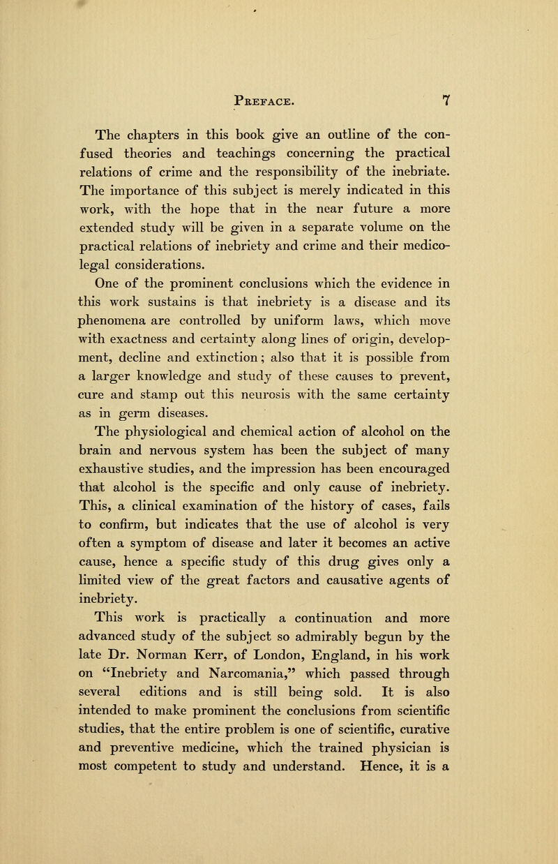 The chapters in this book give an outline of the con- fused theories and teachings concerning the practical relations of crime and the responsibility of the inebriate. The importance of this subject is merely indicated in this work, with the hope that in the near future a more extended study will be given in a separate volume on the practical relations of inebriety and crime and their medico- legal considerations. One of the prominent conclusions which the evidence in this work sustains is that inebriety is a disease and its phenomena are controlled by uniform laws, which move with exactness and certainty along lines of origin, develop- ment, decline and extinction; also that it is possible from a larger knowledge and study of these causes to prevent, cure and stamp out this neurosis with the same certainty as in germ diseases. The physiological and chemical action of alcohol on the brain and nervous system has been the subject of many exhaustive studies, and the impression has been encouraged that alcohol is the specific and only cause of inebriety. This, a clinical examination of the history of cases, fails to confirm, but indicates that the use of alcohol is very often a symptom of disease and later it becomes an active cause, hence a specific study of this drug gives only a limited view of the great factors and causative agents of inebriet3^ This work is practically a continuation and more advanced study of the subject so admirably begun by the late Dr. Norman Kerr, of London, England, in his work on Inebriety and Narcomania, which passed through several editions and is still being sold. It is also intended to make prominent the conclusions from scientific studies, that the entire problem is one of scientific, curative and preventive medicine, which the trained physician is most competent to study and understand. Hence, it is a