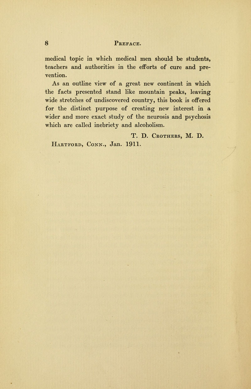 medical topic in which medical men should be students, teachers and authorities in the efforts of cure and pre- vention. As an outhne view of a great new continent in which the facts presented stand like mountain peaks, leaving wide stretches of undiscovered country, this book is offered for the distinct purpose of creating new interest in a wider and more exact study of the neurosis and psychosis which are called inebriety and alcoholism. T. D. Crothers, M. D. Hartford, Conn., Jan. 1911.