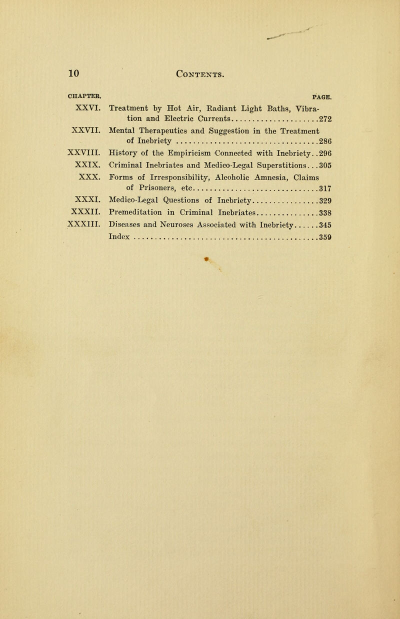 CHAPTER. PAGE. XXVI. Treatment by Hot Air, Radiant Light Baths, Vibra- tion and Electric Currents 272 XXVII. Mental Therapeutics and Suggestion in the Treatment of Inebriety 286 XXVIII. History of the Empiricism Connected with Inebriety. .296 XXIX. Criminal Inebriates and Medico-Legal Superstitions. . . 305 XXX. Forms of Irresponsibility, Alcoholic Amnesia, Claims of Prisoners, etc 317 XXXI. Medico-Legal Questions of Inebriety 329 XXXII. Premeditation in Criminal Inebriates 338 XXXIII. Diseases and Neuroses Associated with Inebriety 345 Index 359