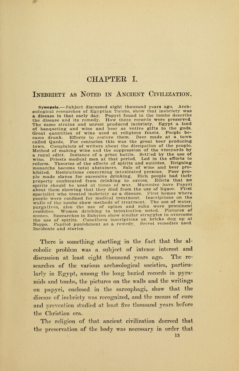 CHAPTER I. Inebriety as Noted in Ancient Civilization. Synopsis.— Subject discussed eight thousand years ago. Arch- aeological researches of Eg-yptian Tombs, show that inebriety was a disease in that early day. Papyri found in the tombs describe the disease and its remedy. How these records were preserved. The same strains and unrest produced inebriety. Egypt a land of banqueting and wine and beer as votive gifts to the gods. Great quantities of wine used at religious feasts. People be- came drunk. Efforts to restore them. Beer made at a town called Quede. For centuries this was the great beer producing town. Complaints of writers about the dissipation of the people. Method of making wine and the suppression of the vineyards by a royal edict. Instance of a great battle. Settled by the use of wine. Priests medical men at that period. Led in the efforts to reform. Theories of the effects of spirits and suicides. Reigning monarchs become total abstainers. Sale of wine and beer pro- hibited. Restrictions concerning intoxicated persons. Poor peo- ple made slaves for excessive drinking. Rich people had their property confiscated from drinking to excess. Edicts that no spirits should be used at times of war. Mummies have Papyri about them showing that they died from the use of liquor. First specialist who treated inebriety as a disease. First homes where people were confined for medical treatment. Inscriptions on the walls of the tombs show methods of treatment. The use of water, purgatives, also the use of opium and salts were prominent remedies. Women drinking to intoxication noted. Pictures of scenes. Researches in Babylon show similar struggles to overcome the use of spirits. Cuneiform inscriptions on bricks dug up at Neppo. Capitol punishment as a remedJ^ Secret remedies used. Incidents and stories. There is something startling in the fact that the al- cohohc problem was a subject of intense interest and discussion at least eight thousand years ago. The re- searches of the various archaeological societies, particu- larly in Eg3'^pt, among the long buried records in pyra- mids and tombs, the pictures on the walls and the writings on papyri, enclosed in the sarcophagi, show that the disease of inebriety was recognized, and the means of cure and prevention studied at least five thousand years before the Christian era.. The religion of that ancient civilization decreed that the preservation of the body ws.s necessary in order that