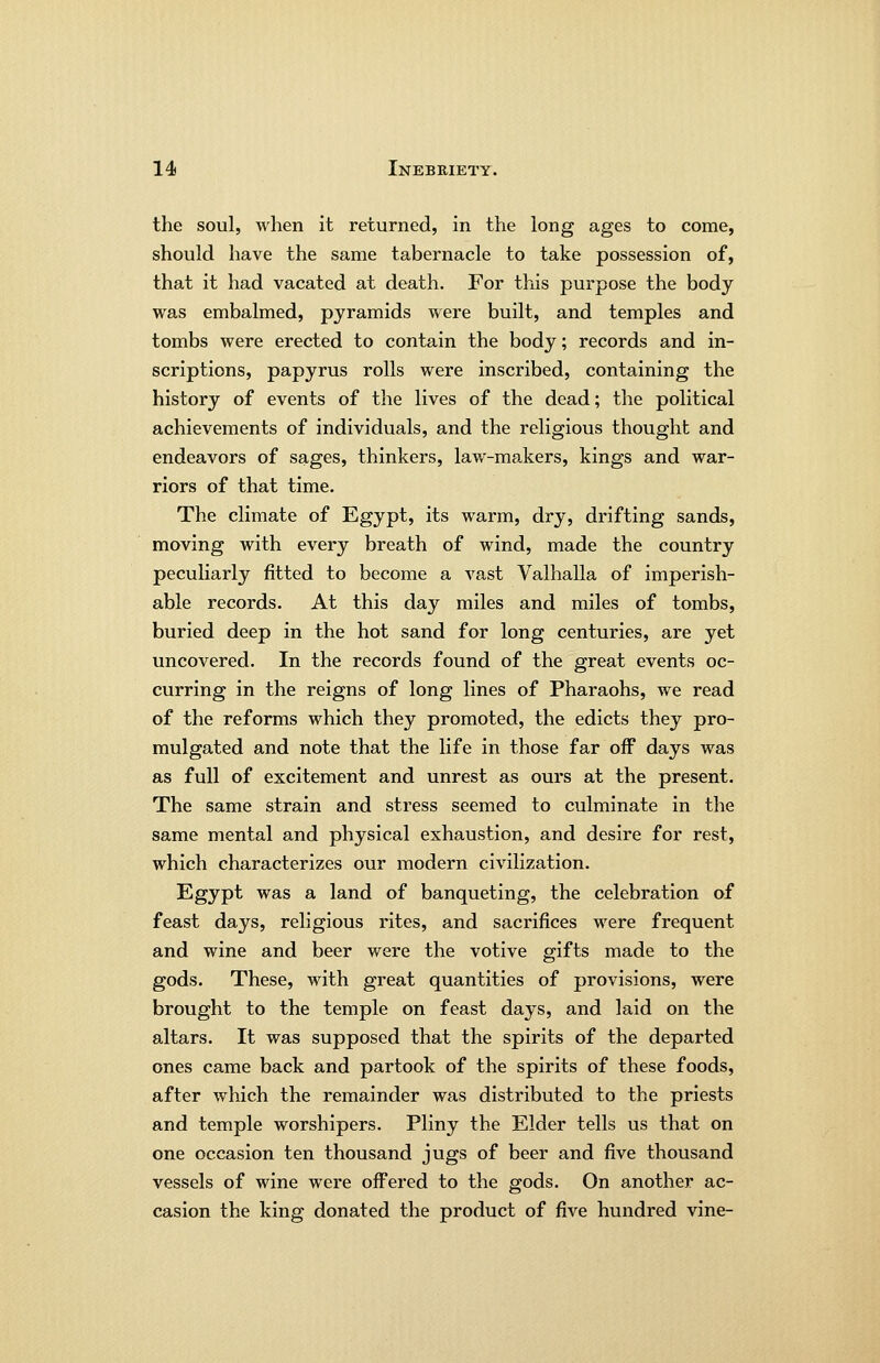 the soul, when it returned, in the long ages to come, should have the same tabernacle to take possession of, that it had vacated at death. For this purpose the body was embalmed, pyramids were built, and temples and tombs were erected to contain the body; records and in- scriptions, papyrus rolls were inscribed, containing the history of events of the lives of the dead; the political achievements of individuals, and the religious thought and endeavors of sages, thinkers, law-makers, kings and war- riors of that time. The climate of Egypt, its warm, dry, drifting sands, moving with every breath of wind, made the country peculiarly fitted to become a vast Valhalla of imperish- able records. At this day miles and miles of tombs, buried deep in the hot sand for long centuries, are yet uncovered. In the records found of the great events oc- curring in the reigns of long lines of Pharaohs, we read of the reforms which they promoted, the edicts they pro- mulgated and note that the life in those far off days was as full of excitement and unrest as ours at the present. The same strain and stress seemed to culminate in the same mental and physical exhaustion, and desire for rest, which characterizes our modern civilization. Egypt was a land of banqueting, the celebration of feast days, religious rites, and sacrifices were frequent and wine and beer were the votive gifts made to the gods. These, with great quantities of provisions, were brought to the temple on feast days, and laid on the altars. It was supposed that the spirits of the departed ones came back and partook of the spirits of these foods, after which the remainder was distributed to the priests and temple worshipers. Pliny the Elder tells us that on one occasion ten thousand jugs of beer and five thousand vessels of wine were offered to the gods. On another ac- casion the king donated the product of five hundred vine-