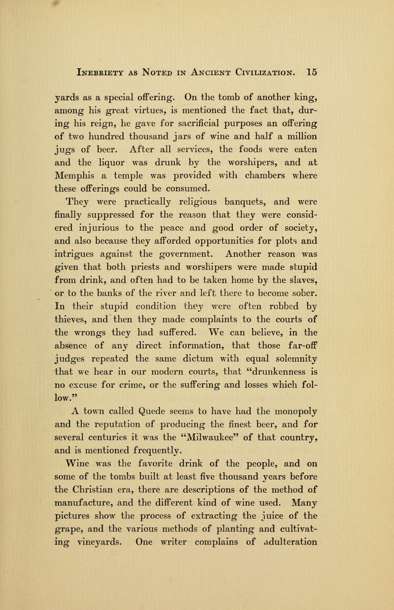 yards as a special offering. On the tomb of another king, among his great virtues, is mentioned the fact that, dur- ing his reign, he gave for sacrificial purposes an offering of two hundred thousand jars of wine and half a million jugs of beer. After all services, the foods were eaten and the liquor was drunk by the worshipers, and at Memphis a temple was provided with chambers where these offerings could be consumed. They were practically religious banquets, and were finally suppressed for the reason that they were consid- ered injurious to the peace and good order of society, and also because they afforded opportunities for plots and intrigues against the government. Another reason was given that both priests and worshipers were made stupid from drink, and often had to be taken home by the slaves, or to the banks of the river and left there to become sober. In their stupid condition they were often robbed by thieves, and then they made complaints to the courts of the wrongs they had suffered. We can believe, in the absence of any direct information, that those far-off judges repeated the same dictum with equal solemnity that we hear in our modern courts, that drunkenness is no excuse for crime, or the suffering and losses which fol- low. A town called Quede seems to have had the monopoly and the reputation of producing the finest beer, and for several centuries it was the Milwaukee of that country, and is mentioned frequently. Wine was the favorite drink of the people, and on some of the tombs built at least five thousand years before the Christian era, there are descriptions of the method of manufacture, and the different kind of wine used. Many pictures show the process of extracting the juice of the grape, and the various methods of planting and cultivat- ing vineyards. One writer complains of adulteration