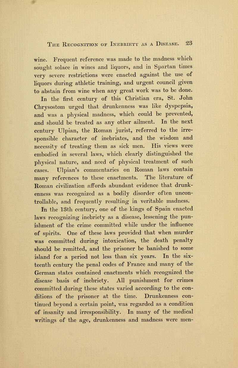 wine. Frequent reference was made to the madness which sought solace in wines and Hquors, and in Spartan times very severe restrictions were enacted against the use of liquors during athletic training, and urgent council given to abstain from wine when any great work was to be done. In the first century of this Christian era, St. John Chrysostom urged that drunkenness was like dyspepsia, and was a physical madness, which could be prevented, and should be treated as any other ailment. In the next century Ulpian, the Roman jurist, referred to the irre- sponsible character of inebriates, and the wisdom and necessity of treating them as sick men. His views were embodied in several laws, which clearly distinguished the physical nature, and need of physical treatment of such cases. Ulpian's commentaries on Roman laws contain many references to these enactments. The literature of Rom^an civilization aifords abundant evidence that drunk- enness was recognized as a bodily disorder often uncon- trollable, and frequently resulting in veritable madness. In the 13th centur}^, one of the kings of Spain enacted laws recognizing inebriety as a disease, lessening the pun- ishment of the crime committed while under the influence of spirits. One of these laws provided that when murder was committed during intoxication, the death penalty should be remitted, and the prisoner be banished to some island for a period not less than six years. In the six- teenth century the penal codes of France and many of the German states contained enactments which recognized the disease basis of inebriety. All punishment for crimes committed during these states varied according to the con- ditions of the prisoner at the time. Drunkenness con- tinued beyond a certain point, v/as regarded as a condition of insanity and irresponsibility. In many of the medical writings of the age, drunkenness and madness were men-