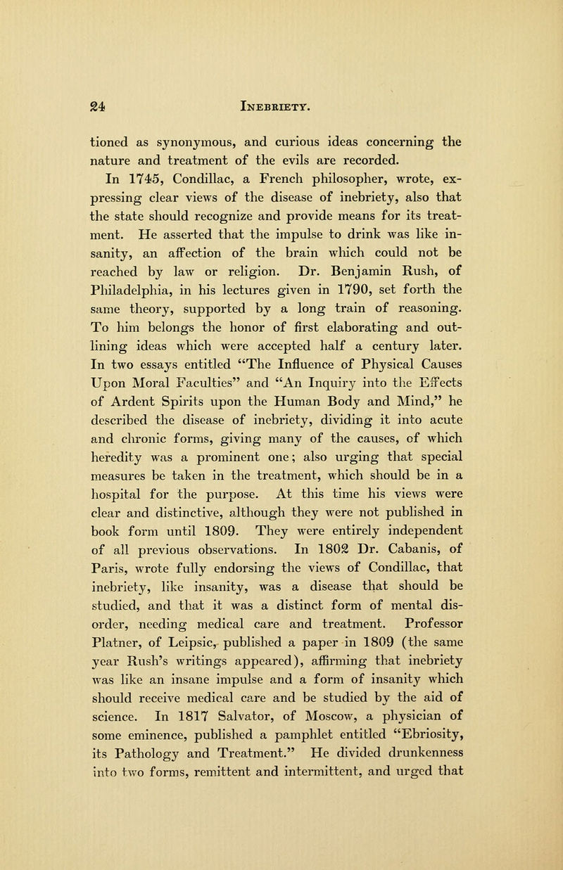tioned as synonymous, and curious ideas concerning the nature and treatment of the evils are recorded. In 1745, Condillac, a French philosopher, wrote, ex- pressing clear views of the disease of inebriety, also that the state should recognize and provide means for its treat- ment. He asserted that the impulse to drink was like in- sanity, an affection of the brain wliich could not be reached by law or religion. Dr. Benjamin Rush, of Philadelphia, in his lectures given in 1790, set forth the same theory, supported by a long train of reasoning. To him belongs the honor of first elaborating and out- lining ideas which were accepted half a century later. In two essays entitled The Influence of Physical Causes Upon Moral Faculties and An Inquiry into the Effects of Ardent Spirits upon the Human Body and Mind, he described the disease of inebriety, dividing it into acute and chronic forms, giving many of the causes, of which heredity was a prominent one; also urging that special measures be taken in the treatment, which should be in a hospital for the purpose. At this time his views were clear and distinctive, although they were not published in book form until 1809. They were entirely independent of all previous observations. In 1802 Dr. Cabanis, of Paris, wrote fully endorsing the views of Condillac, that inebriety, like insanity, was a disease that should be studied, and that it was a distinct form of mental dis- order, needing medical care and treatment. Professor Platner, of Leipsic, published a paper in 1809 (the same year Rush's writings appeared), affirming that inebriety was like an insane impulse and a form of insanity which should receive medical care and be studied by the aid of science. In 1817 Salvator, of Moscow, a physician of some eminence, published a pamphlet entitled Ebriosity, its Pathology and Treatment. He divided drunkenness into tvv^o forms, remittent and intermittent, and urged that