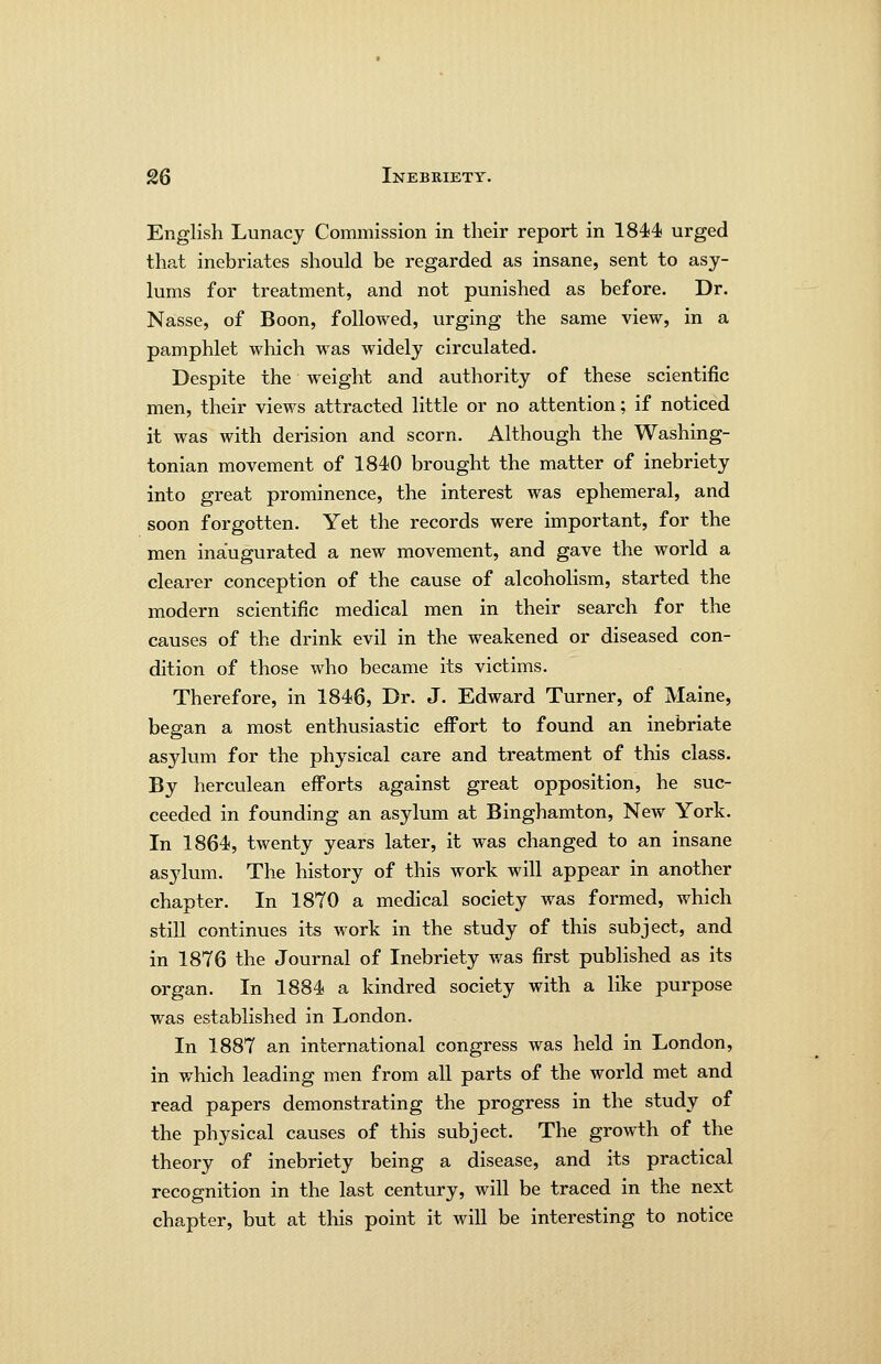 English Lunacy Commission in their report in 1844 urged that inebriates should be regarded as insane, sent to asy- lums for treatment, and not punished as before. Dr. Nasse, of Boon, followed, urging the same view, in a pamphlet which was widely circulated. Despite the weight and authority of these scientific men, their views attracted little or no attention; if noticed it was with derision and scorn. Although the Washing- tonian movement of 1840 brought the matter of inebriety into great prominence, the interest was ephemeral, and soon forgotten. Yet the records were important, for the men inaugurated a new movement, and gave the world a clearer conception of the cause of alcoholism, started the modern scientific medical men in their search for the causes of the drink evil in the weakened or diseased con- dition of those who became its victims. Therefore, in 1846, Dr. J. Edward Turner, of Maine, began a most enthusiastic effort to found an inebriate asylum for the physical care and treatment of this class. By herculean efforts against great opposition, he suc- ceeded in founding an asylum at Binghamton, New York. In 1864, twenty years later, it was changed to an insane asj^lum. The history of this work will appear in another chapter. In 1870 a medical society was formed, which still continues its work in the study of this subject, and in 1876 the Journal of Inebriety was first published as its organ. In 1884 a kindred society with a like purpose was established in London. In 1887 an international congress was held in London, in v/hich leading men from all parts of the world met and read papers demonstrating the progress in the study of the physical causes of this subject. The growth of the theory of inebriety being a disease, and its practical recognition in the last century, will be traced in the next chapter, but at this point it will be interesting to notice