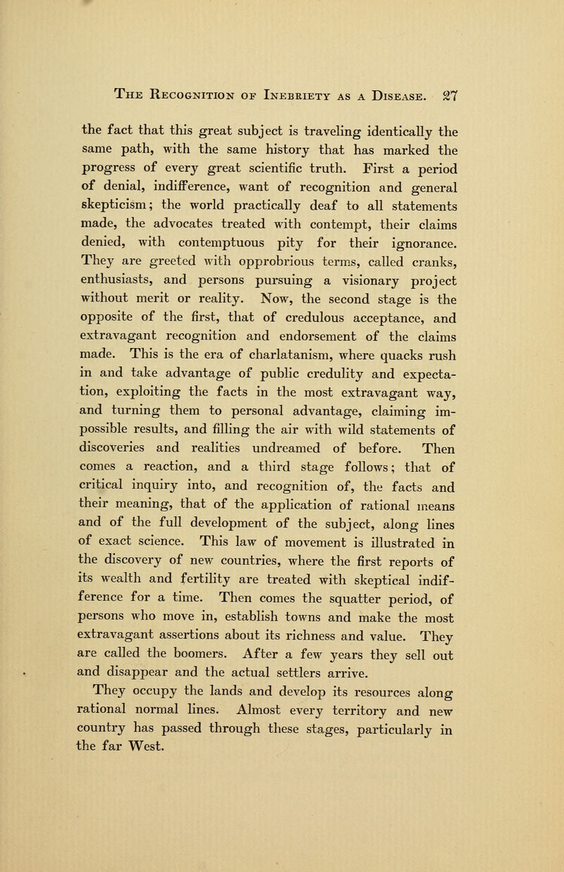the fact that this great subject is traveling identically the same path, with the same history that has marked the progress of every great scientific truth. First a period of denial, indiiference, want of recognition and general skepticism; the world practically deaf to all statements made, the advocates treated with contempt, their claims denied, with contemptuous pity for their ignorance. They are greeted with opprobrious terms, called cranks, enthusiasts, and persons pursuing a visionary project without merit or reality. Now, the second stage is the opposite of the first, that of credulous acceptance, and extravagant recognition and endorsement of the claims made. This is the era of charlatanism, where quacks rush in and take advantage of public credulity and expecta- tion, exploiting the facts in the most extravagant way, and turning them to personal advantage, claiming im- possible results, and filling the air with wild statements of discoveries and realities undreamed of before. Then comes a reaction, and a third stage follows; that of critical inquiry into, and recognition of, the facts and their meaning, that of the appHcation of rational means and of the full development of the subject, along Hues of exact science. This law of movement is illustrated in the discovery of new countries, where the first reports of its wealth and fertility are treated with skeptical indif- ference for a time. Then comes the squatter period, of persons who move in, establish towns and make the most extravagant assertions about its richness and value. They are called the boomers. After a few years they sell out and disappear and the actual settlers arrive. They occupy the lands and develop its resources along rational normal lines. Almost every territory and new country has passed through these stages, particularly in the far West.