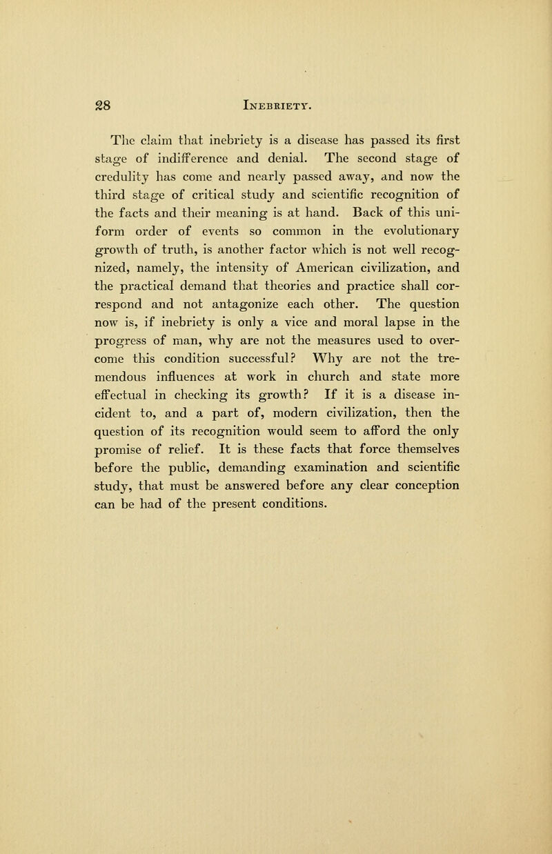The claim that inebriety is a disease has passed its first stage of indifference and denial. The second stage of credulity has come and nearly passed away, and now the third stage of critical study and scientific recognition of the facts and their meaning is at hand. Back of this uni- form order of events so common in the evolutionary growth of truth, is another factor which is not well recog- nized, namely, the intensity of American civilization, and the practical demand that theories and practice shall cor- respond and not antagonize each other. The question now is, if inebriety is only a vice and moral lapse in the progress of man, why are not the measures used to over- come this condition successful? Why are not the tre- mendous influences at work in church and state more effectual in checking its growth.'' If it is a disease in- cident to, and a part of, modern civilization, then the question of its recognition would seem to afford the only promise of relief. It is these facts that force themselves before the public, demanding examination and scientific study, that must be answered before any clear conception can be had of the present conditions.