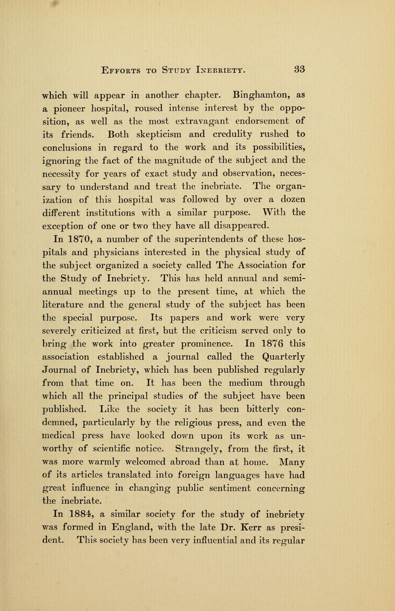which will appear in another chapter. Binghamton, as a pioneer hospital, roused intense interest by the oppo- sition, as well as the most extravagant endorsement of its friends. Both skepticism and credulity rushed to conclusions in regard to the work and its possibilities, ignoring the fact of the magnitude of the subject and the necessity for years of exact study and observation, neces- sary to understand and treat the inebriate. The organ- ization of this hospital was followed by over a dozen different institutions with a similar purpose. With the exception of one or two they have all disappeared. In 1870, a number of the superintendents of these hos- pitals and physicians interested in the physical study of the subject organized a society called The Association for the Study of Inebriety. This has held annual and semi- annual meetings up to the present time, at which the literature and the general study of the subject has been the special purpose. Its papers and work were very severely criticized at first, but the criticism served only to bring the work into greater prominence. In 1876 this association established a journal called the Quarterly Journal of Inebriety, which has been published regularly from that time on. It has been the medium through which all the principal studies of the subject have been published. lake the societj^ it has been bitterly con- demned, particularly by the religious press, and even the medical press have looked down upon its work as un- worthy of scientific notice. Strangely, from the first, it was more warmly welcomed abroad than at home. Many of its articles translated into foreign languages have had great influence in changing public sentiment concerning the inebriate. In 1884, a similar society for the study of inebriety was formed in England, with the late Dr. Kerr as presi- dent. This society has been very influential and its regular