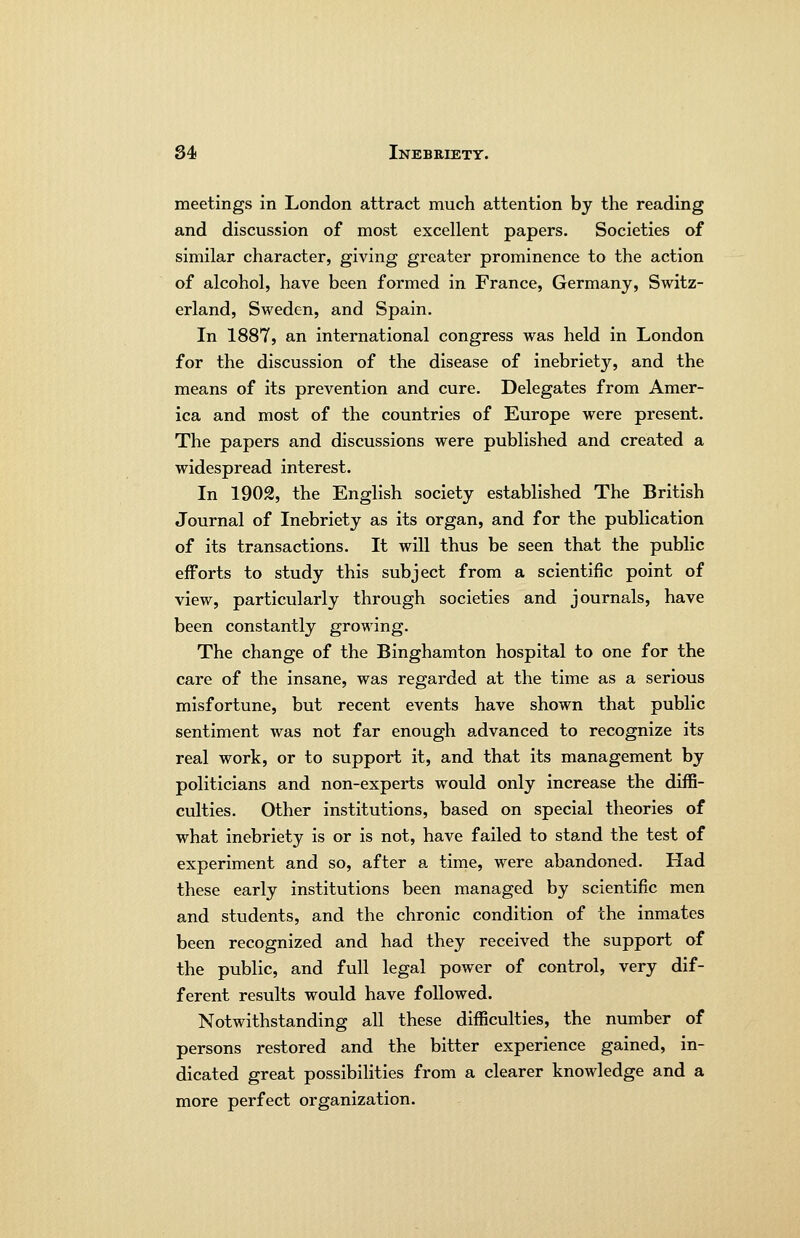 meetings in London attract much attention by the reading and discussion of most excellent papers. Societies of similar character, giving greater prominence to the action of alcohol, have been formed in France, Germany, Switz- erland, Sweden, and Spain. In 1887, an international congress was held in London for the discussion of the disease of inebriety, and the means of its prevention and cure. Delegates from Amer- ica and most of the countries of Europe were present. The papers and discussions were published and created a widespread interest. In 1902, the English society established The British Journal of Inebriety as its organ, and for the publication of its transactions. It will thus be seen that the public efforts to study this subject from a scientific point of view, particularly through societies and journals, have been constantly growing. The change of the Binghamton hospital to one for the care of the insane, was regarded at the time as a serious misfortune, but recent events have shown that public sentiment was not far enough advanced to recognize its real work, or to support it, and that its management by politicians and non-experts would only increase the diffi- culties. Other institutions, based on special theories of what inebriety is or is not, have failed to stand the test of experiment and so, after a time, were abandoned. Had these early institutions been managed by scientific men and students, and the chronic condition of the inmates been recognized and had they received the support of the public, and full legal power of control, very dif- ferent results would have followed. Notwithstanding all these difficulties, the number of persons restored and the bitter experience gained, in- dicated great possibilities from a clearer knowledge and a more perfect organization.