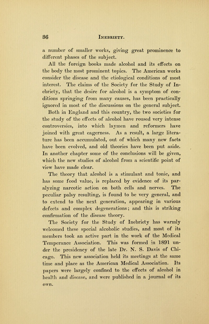 a number of smaller works, giving great prominence to different phases of the subject. All the foreign books made alcohol and its effects on the body the most prominent topics. The American works consider the disease and the etiological conditions of most interest. The claims of the Society for the Study of In- ebriety, that the desire for alcohol is a symptom of con- ditions springing from many causes, has been practically ignored in most of the discussions on the general subject. Both in England and this country, the two societies for the study of the effects of alcohol have roused very intense controversies, into which laymen and reformers have joined with great eagerness. As a result, a large litera- ture has been accumulated, out of which many new facts have been evolved, and old theories have been put aside. In another chapter some of the conclusions will be given, which the new studies of alcohol from a scientific point of view have made clear. The theory that alcohol is a stimulant and tonic, and has some food value, is replaced by evidence of its par- alyzing narcotic action on both cells and nerves. The peculiar palsy resulting, is found to be very general, and to extend to the next generation, appearing in various defects and complex degenerations; and this is striking confirmation of the disease theory. The Society for the Study of Inebriety has warmly welcomed these special alcoholic studies, and most of its members took an active part in the work of the Medical Temperance Association. This was formed in 1891 un- der the presidency of the late Dr. N. S. Davis of Chi- cago. This new association held its meetings at the same time and place as the American Medical Association. Its papers were largely confined to the effects of alcohol in health and disease, and were published in a journal of its own.