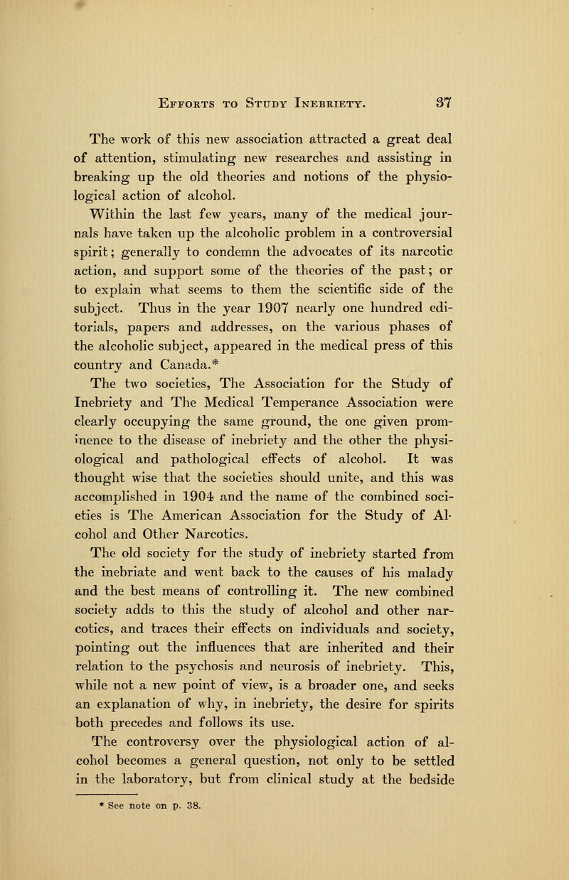 The work of this new association attracted a great deal of attention, stimulating new researches and assisting in breaking up the old theories and notions of the physio- logical action of alcohol. Within the last few years, many of the medical jour- nals have taken up the alcoholic problem in a controversial spirit; generally to condemn the advocates of its narcotic action, and support some of the theories of the past; or to explain what seems to them the scientific side of the subject. Thus in the year 1907 nearly one hundred edi- torials, papers and addresses, on the various phases of the alcoholic subject, appeared in the medical press of this country and Canada.* The two societies. The Association for the Study of Inebriety and The Medical Temperance Association were clearly occupying the same ground, the one given prom- inence to the disease of inebriety and the other the physi- ological and pathological effects of alcohol. It was thought wise that the societies should unite, and this was accomplished in 1904 and the name of the combined soci- eties is The American Association for the Study of Al- cohol and Other Narcotics. The old society for the study of inebriety started from the inebriate and went back to the causes of his malady and the best means of controlling it. The new combined society adds to this the study of alcohol and other nar- cotics, and traces their effects on individuals and society, pointing out the influences that are inherited and their relation to the psychosis a.nd neurosis of inebriety. This, while not a new point of view, is a broader one, and seeks an explanation of why, in inebriety, the desire for spirits both precedes and follows its use. The controversy over the physiological action of al- cohol becomes a general question, not only to be settled in the laboratory, but from clinical study at the bedside * See note on p. 38.