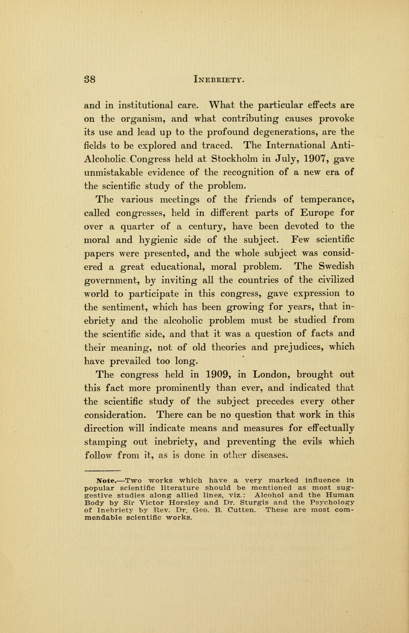and in institutional care. What the particular effects are on the organism, and what contributing causes provoke its use and lead up to the profound degenerations, are the fields to be explored and traced. The International Anti- Alcoholic Congress held at Stockholm in July, 1907, gave unmistakable evidence of the recognition of a new era of the scientific study of the problem. The various meetings of the friends of temperance, called congresses, held in different parts of Europe for over a quarter of a century, have been devoted to the moral and hygienic side of the subject. Few scientific papers were presented, and the whole subject was consid- ered a great educational, moral problem. The Swedish government, by inviting all the countries of the civilized world to participate in this congress, gave expression to the sentiment, which has been growing for years, that in- ebriety and the alcoholic problem must be studied from the scientific side, and that it was a question of facts and their meaning, not of old theories and prejudices, which have prevailed too long. The congress held in 1909, in London, brought out this fact more prominently than ever, and indicated that the scientific study of the subject precedes every other consideration. There can be no question that work in this direction will indicate means and measures for effectually stamping out inebriety, and preventing the evils which follow from it, as is done in other diseases. Note.—Two works which have a very marked influence in popular scientific literature should be mentioned as most sug- gestive studies along allied lines, viz.: Alcohol and the Human Body by Sir Victor Horsley and Dr. Sturgis and the Psychology of Inebriety by Rev. Dr. Geo. B. Cutten. These are most com- mendable scientific works.