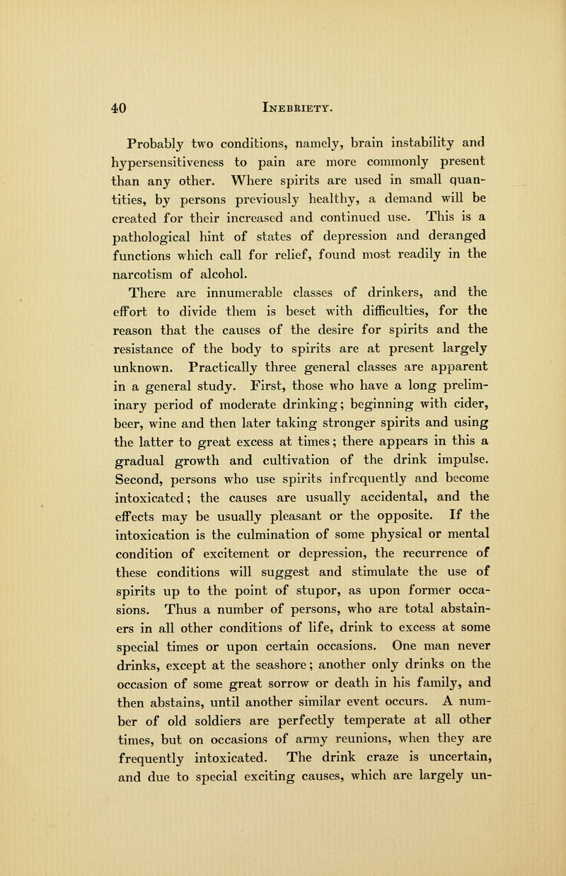 Probably two conditions, namely, brain instability and hypersensitiveness to pain are more commonly present than any other. Where spirits are used in small quan- tities, by persons previously healthy, a demand will be created for their increased and continued use. This is a pathological hint of states of depression and deranged functions which call for rehef, found most readily in the narcotism of alcohol. There are innumerable classes of drinkers, and the effort to divide them is beset with difficulties, for the reason that the causes of the desire for spirits and the resistance of the body to spirits are at present largely unknown. Practically three general classes are apparent in a general study. First, those who have a long prelim- inary period of moderate drinking; beginning with cider, beer, wine and then later taking stronger spirits and using the latter to great excess at times; there appears in this a gradual growth and cultivation of the drink impulse. Second, persons who use spirits infrequently and become intoxicated; the causes are usually accidental, and the effects may be usually pleasant or the opposite. If the intoxication is the culmination of some physical or mental condition of excitement or depression, the recurrence of these conditions will suggest and stimulate the use of spirits up to the point of stupor, as upon former occa- sions. Thus a number of persons, who are total abstain- ers in all other conditions of life, drink to excess at some special times or upon certain occasions. One man never drinks, except at the seashore; another only drinks on the occasion of some great sorrow or death in his family, and then abstains, until another similar event occurs. A num- ber of old soldiers are perfectly temperate at all other times, but on occasions of army reunions, when they are frequently intoxicated. The drink craze is uncertain, and due to special exciting causes, which are largely un-