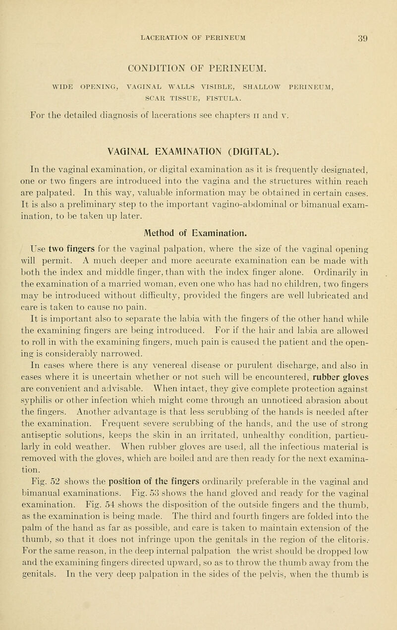 CONDITION OF PERINEUM. WIDE OPENING, VAGINAL WALLS VISIBLE, SHALLOW PERINEUM, SCAR TISSUE, FISTULA. For the detailed diagnosis of lacerations see chapters ii and v. VAGINAL EXAMINATION (DIGITAL). In the vaginal examination, or digital examination as it is frequently designated, one or two fingers are introduced into the vagina and the structures within reach are palpated. In this way, valuable information may be obtained in certain cases. It is also a preliminary step to the important vagino-abdominal or bimanual exam- ination, to be taken up later. Method of Examination. Use two fingers for the vaginal palpation, where the size of the vaginal opening will permit. A much deeper and more accurate examination can be made with both the index and middle finger, than with the index finger alone. Ordinarily in the examination of a married woman, even one who has had no children, two fingers may be introduced without difficulty, provided the fingers are well lubricated and care is taken to cause no pain. It is important also to separate the labia with the fingers of the other hand while the examining fingers are being introduced. For if the hair and labia are allowed to roll in with the examining fingers, much pain is caused the patient and the open- ing is considerably narrowed. In cases where there is any venereal disease or purulent discharge, and also in cases where it is uncertain whether or not such will be encountered, rubber gloves are convenient and advisable. When intact, they give complete protection against syphilis or other infection which might come through an unnoticed abrasion about the fingers. Another advantage is that less scrubbing of the hands is needed after the examination. Frequent severe scrubbing of the hands, and the use of strong antiseptic solutions, keeps the skin in an irritated, unhealthy condition, particu- larly in cold weather. When rubber gloves are used, all the infectious material is removed with the gloves, which are boiled and are then ready for the next examina- tion. Fig. 52 shows the position of the fingers ordinarily preferable in the vaginal and bimanual examinations. Fig. 53 shows the hand gloved and ready for the vaginal examination. Fig. 54 shows the disposition of the outside fingers and the thumb, as the examination is being made. The third and fourth fingers are folded into the palm of the hand as far as possible, and care is taken to maintain extension of the thumb, so that it does not infringe upon the genitals in the region of the clitoris.- For the same reason, in the deep internal palpation the wrist should be dropped low and the examining fingers directed upward, so as to throw the thumb away from the genitals. In the very deep palpation in the sides of the pelvis, when the thumb is