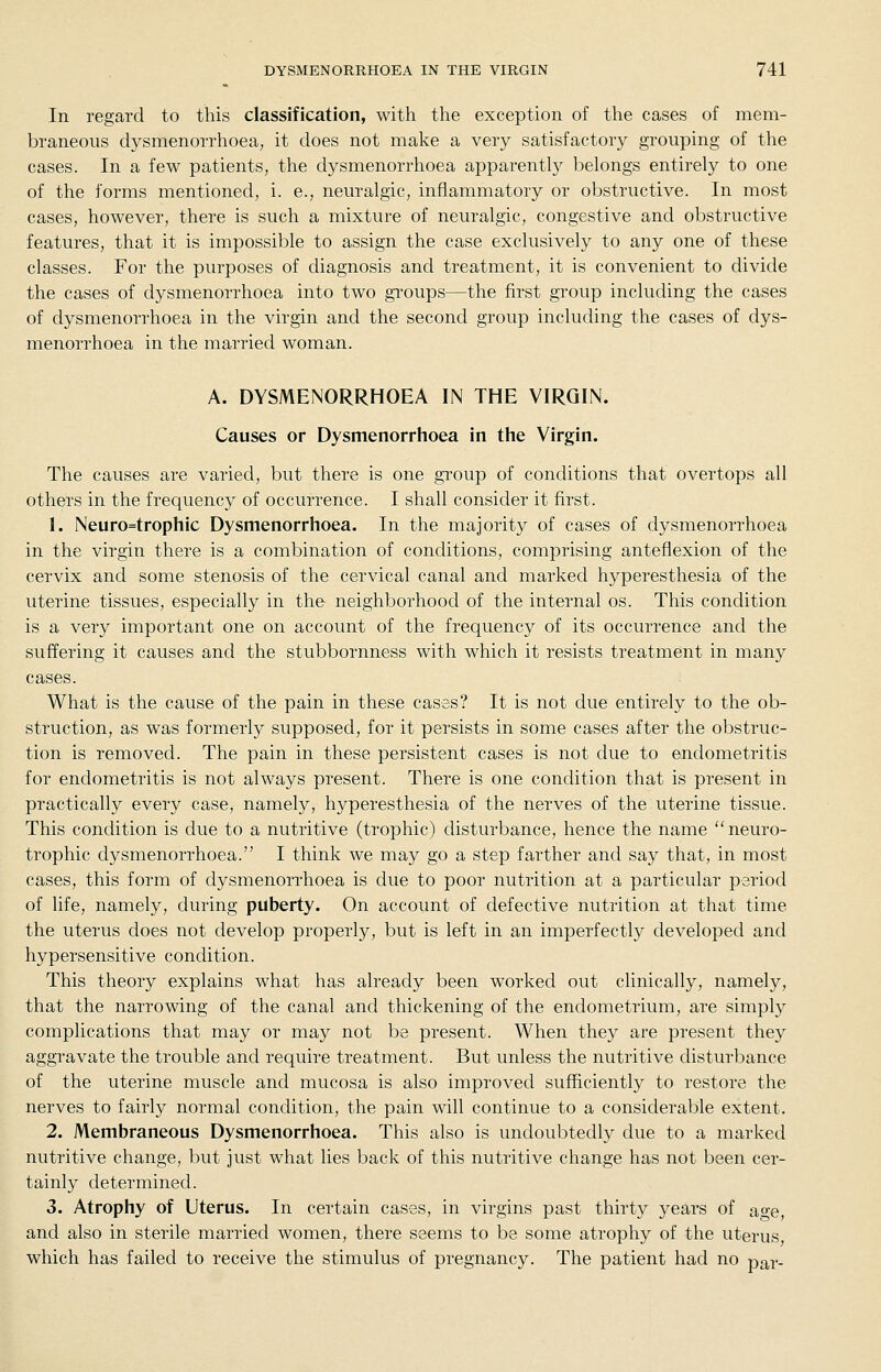 In regard to this classification, with the exception of the cases of mem- braneous dysmenorrhoea, it does not make a very satisfactory grouping of the cases. In a few patients, the dysmenorrhoea apparently belongs entirely to one of the forms mentioned, i. e., neuralgic, inflammatory or obstructive. In most cases, however, there is such a mixture of neuralgic, congestive and obstructive features, that it is impossible to assign the case exclusively to any one of these classes. For the purposes of diagnosis and treatment, it is convenient to divide the cases of dysmenorrhoea into two groups—the first group including the cases of dysmenorrhoea in the virgin and the second group including the cases of dys- menorrhoea in the married woman. A. DYSMENORRHOEA IN THE VIRGIN. Causes or Dysmenorrhoea in the Virgin. The causes are varied, but there is one group of conditions that overtops all others in the frequency of occurrence. I shall consider it first. 1. Neuro=trophic Dysmenorrhoea. In the majority of cases of dysmenorrhoea in the virgin there is a combination of conditions, comprising anteflexion of the cervix and some stenosis of the cervical canal and marked hyperesthesia of the uterine tissues, especially in the neighborhood of the internal os. This condition is a very important one on account of the frequency of its occurrence and the suffering it causes and the stubbornness with which it resists treatment in many cases. What is the cause of the pain in these cases? It is not due entirely to the ob- struction, as was formerly supposed, for it persists in some cases after the obstruc- tion is removed. The pain in these persistent cases is not due to endometritis for endometritis is not always present. There is one condition that is present in practically every case, namely, hyperesthesia of the nerves of the uterine tissue. This condition is due to a nutritive (trophic) disturbance, hence the name neuro- trophic dysmenorrhoea. I think we may go a step farther and say that, in most cases, this form of dysmenorrhoea is due to poor nutrition at a particular period of life, namely, during puberty. On account of defective nutrition at that time the uterus does not develop properly, but is left in an imperfectly developed and hypersensitive condition. This theory explains what has already been worked out clinically, namely, that the narrowing of the canal and thickening of the endometrium, are simply complications that may or may not be present. When they are present they aggravate the trouble and require treatment. But unless the nutritive disturbance of the uterine muscle and mucosa is also improved sufficiently to restore the nerves to fairly normal condition, the pain will continue to a considerable extent. 2. Membraneous Dysmenorrhoea. This also is undoubtedly due to a marked nutritive change, but just what lies back of this nutritive change has not been cer- tainly determined. 3. Atrophy of Uterus. In certain cases, in virgins past thirty years of age, and also in sterile married women, there seems to be some atrophy of the uterus, which has failed to receive the stimulus of pregnancy. The patient had no par-