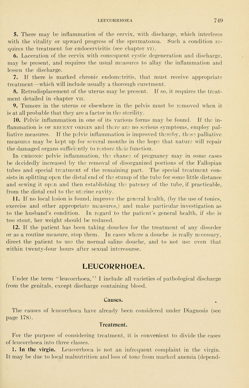 5. There may be inflammation of the cervix, with discharge, which interferes with the vitaUty or upward progress of the spermatozoa. Such a condition re- quires the treatment for endocervicitis (see chapter vi). 6. Laceration of the cervix with consequent cystic degeneration and discharge, may be present, and requires the usual measures to allay the inflammation and lessen the discharge. 7. If there is marked chronic endometritis, that must receive appropriate treatment—which will include usually a thorough curetment. 8. Retrodisplacement of the uterus may be present. If so, it requires the treat- ment detailed in chapter vii. 9. Tumors in the uterus or elsewhere in the pelvis must be removed when it is at all probable that they are a factor in the sterility. 10. Pelvic inflammation in one of its various forms may be found. If the in- flammation is OF RECENT ORIGIN and there are no serious symptoms, employ pal- liative measures. If the pelvic inflammation is improved thereby, these palliative measures may be kept up for several months in the hope that nature will repair the damaged organs sufficiently to restore their function. In CHRONIC pelvic inflammation, the chance of pregnancy may in some cases be decidedly increased by the removal of disorganized portions of the Fallopian tubes and special treatment of the remaining part. The special treatment con- sists in splitting open the distal end of the stump of the tube for some little distance and sewing it open and then establishing the patency of the tube, if practicable, from the distal end to the uterine cavity. 11. If no local lesion is found, improve the general health, (by the use of tonics, exercise and other appropriate measures,) and make particular investigation as to the husband's condition. In regard to the patient's general health, if she is too stout, her weight should be reduced. 12. If the patient has been taking douches for the treatment of any disorder or as a routine measure, stop them. In cases where a douche is really necessary, direct the patient to use the normal saline douche, and to not use even that within twenty-four hours after sexual intercourse. LEUCORRHOEA. Under the term  leucorrhoea, I include all varieties of pathological discharge from the genitals, except discharge containing blood. Causes. The causes of leucorrhoea have already been considered under Diagnosis (see page 178). Treatment. For the purpose of considering treatment, it is convenient to divide the cases of leucorrhoea into three classes. 1. In the virgin. Leucorrhoea is not an infrequent complaint in the virgin. It may be due to local malnutrition and loss of tone from marked anemia (depend-