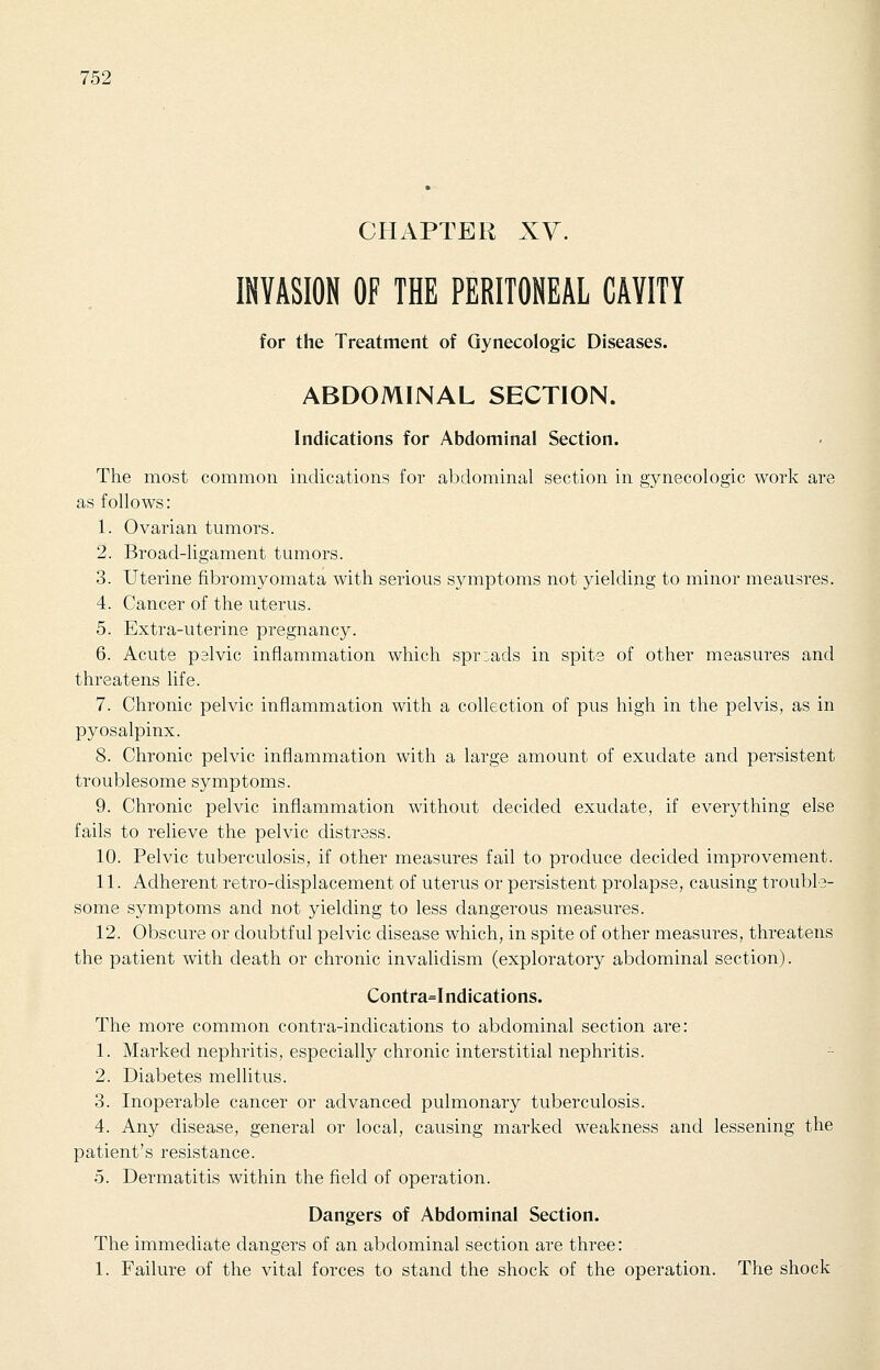 CHAPTER XY. INVASION OF THE PERITONEAL CAVITY for the Treatment of Gynecologic Diseases. ABDOMINAL SECTION. Indications for Abdominal Section. The most common indications for abdominal section in gynecologic work are as follows: 1. Ovarian tumors. 2. Broad-ligament tumors. 3. Uterine fibromyomata with serious symptoms not yielding to minor meausres. 4. Cancer of the uterus. 5. Extra-uterine pregnancy. 6. Acute pelvic inflammation which spreads in spite of other measures and threatens life. 7. Chronic pelvic inflammation with a collection of pus high in the pelvis, as in pyosalpinx. 8. Chronic pelvic inflammation with a large amount of exudate and persistent troublesome symptoms. 9. Chronic pelvic inflammation without decided exudate, if everything else fails to relieve the pelvic distress. 10. Pelvic tuberculosis, if other measures fail to produce decided improvement. 11. Adherent retro-displacement of uterus or persistent prolapse, causing trouble- some symptoms and not yielding to less dangerous measures. 12. Obscure or doubtful pelvic disease which, in spite of other measures, threatens the patient with death or chronic invalidism (exploratory abdominal section). Contra=Indications. The more common contra-indications to abdominal section are: 1. Marked nephritis, especially chronic interstitial nephritis. 2. Diabetes mellitus. 3. Inoperable cancer or advanced pulmonary tuberculosis. 4. Any disease, general or local, causing marked weakness and lessening the patient's resistance. 5. Dermatitis within the field of operation. Dangers of Abdominal Section. The immediate clangers of an abdominal section are three: 1. Failure of the vital forces to stand the shock of the operation. The shock